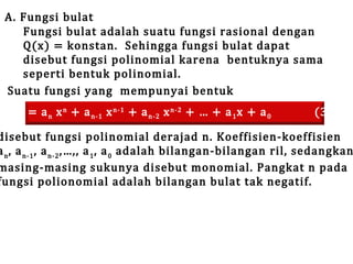 A. Fungsi bulat
Fungsi bulat adalah suatu fungsi rasional dengan
Q(x) = konstan. Sehingga fungsi bulat dapat
disebut fungsi polinomial karena bentuknya sama
seperti bentuk polinomial.
Suatu fungsi yang mempunyai bentuk

f(x) = a n x n + a n-1 x n-1 + a n-2 x n-2 + … + a 1 x + a 0

(3.1)

disebut fungsi polinomial derajad n. Koeffisien-koeffisien
a n , a n-1 , a n-2 ,…,, a 1 , a 0 adalah bilangan-bilangan ril, sedangkan
masing-masing sukunya disebut monomial. Pangkat n pada
fungsi polionomial adalah bilangan bulat tak negatif.

 