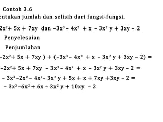 Contoh 3.6
entukan jumlah dan selisih dari fungsi-fungsi,

2x 2 + 5x + 7xy dan –3x 3 – 4x 2 + x – 3x 2 y + 3xy – 2
Penyelesaian

Penjumlahan

–2x 2 + 5x + 7xy ) + (–3x 3 – 4x 2 + x – 3x 2 y + 3xy – 2) =
–2x 2 + 5x + 7xy – 3x 3 – 4x 2 + x – 3x 2 y + 3xy – 2 =
– 3x 3 –2x 2 – 4x 2 – 3x 2 y + 5x + x + 7xy +3xy – 2 =
– 3x 3 –6x 2 + 6x – 3x 2 y + 10xy – 2

 