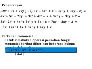 Pengurangan

(–2x 2 + 5x + 7xy ) – (–3x 3 – 4x 2 + x – 3x 2 y + 3xy – 2) =

–2x 2 + 5x + 7xy + 3x 3 + 4x 2 – x + 3x 2 y – 3xy + 2 =
3x 3 –2x 2 + 4x 2 + 3x 2 y + 5x – x + 7xy – 3xy + 2 =
3x 3 +2x 2 + 4x + 3x 2 y + 4xy + 2

. Perkalian monomial
Untuk melakukan operasi perkalian fungsi
monomial berikut diberikan beberapa hukum
yang berlaku yaitu :
Hukum I : a m . a n = a m+n
( 3.2 )

 