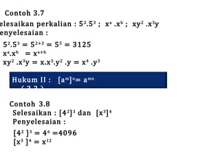Contoh 3.7
elesaikan perkalian : 5 2 .5 3 ; x a .x b ; xy 2 .x 3 y
enyelesaian :
5 2 .5 3 = 5 2+3 = 5 5 = 3125
x a .x b = x a+b
xy 2 .x 3 y = x.x 3 .y 2 .y = x 4 .y 3
Hukum II : [a m ] n = a mn
( 3.3 )

Contoh 3.8
Selesaikan : [4 2 ] 3 dan [x 3 ] 4
Penyelesaian :
[4 2 ] 3 = 4 6 =4096
[x 3 ] 4 = x 12

 