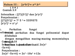 Hukum III :
( 3.4 )
Contoh 3.9

[a m b n ] k = a mk .b nk

Selesaikan : [{7}{5 2 }] 3 dan [x 3 y 2 ] 2
Penyelesaian :
[{7}{5 2 }] 3 = 7 3 5 6 = 5359375
[x 3 y 2 ] 2 = x 6 y 4

c.
Perkalian
fungsi
polinomial perkalian dua fungsi polinomial dapat
Proses
dilakukan
dengan mengalikan masing-masing monomialnya
Contoh 3.10
dengan
Selesaikan hukum distributif. 2x(x 2
perkalian
:
bantuan
-5x+6)
Penyelesaian :
2x(x 2 -5x+6) = 2x 3 -10x 2 +12x

 