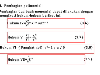 f. Pembagian polinomial

Pembagian dua buah monomial dapat dilakukan dengan
mengikuti hukum-hukum berikut ini.
x m m 1–n
Hukum IV = n x =x m – n
x
x
x
Hukum V
y

=

xm
ym

Hukum VI ( Pangkat nol) a 0 =1 ; a / 0
1 –m
Hukum VII=aa
m

(3.6)

(3.7)

(3.8)

(3.9)

 