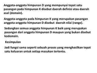 Anggota-anggota himpunan D yang mempunyai tepat satu
pasangan pada himpunan K disebut daerah definisi atau daerah
asal (domain).
Anggota-anggota pada himpunan K yang merupakan pasangan
anggota-anggota himpunan D disebut daerah nilai (range).
Sedangkan semua anggota himpunan K baik yang merupakan
pasangan dari anggota himpunan D maupun yang bukan disebut
kodomain.
Kesimpulan
Jadi fungsi sama seperti sebuah proses yang menghasilkan tepat
satu keluaran untuk setiap masukan tertentu.

 