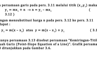 a persamaan garis pada pers. 3.11 melalui titik (x 1 ,y 1 ) maka
y 1 = mx 1 + n → n = y 1 – mx 1
(
3.12 )

ngan mensubstitusi harga n pada pers. 3.12 ke pers. 3.11
dapat :

– y 1 = m(x – x 1 ) atau y = m(x – x 1 ) + y 1

( 3.1

sanya persamaan 3.13 disebut persamaan “Kemiringan-Titik
uah Garis (Point-Slope Equation of a Line)”. Grafik persama
3 ditunjukkan pada Gambar 3.6.

 