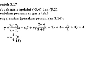 ontoh 3.17

ebuah garis melalui (-3,4) dan (5,2).
entukan persamaan garis tsb.!

enyelesaian (gunakan persamaan 3.16):

2– 4
y 2– y 1
1
(x + 3) + 4= –(x + 3) + 4
=
(x – x 1 ) + y 1
y=
5 +3
4
x 2– x 1
1
= – (x –
4 13)

 