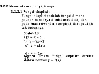 3.2.2 Menurut cara penyajiannya

3.2.2.1 Fungsi eksplisit
Fungsi eksplisit adalah fungsi dimana
peubah bebasnya ditulis atau disajikan
pada ruas tersendiri; terpisah dari peubah
tak bebasnya.
Contoh 3.3
a)y = x – 5
b) y =√x 2 –1
c) y = sin x

d) y = (xSecara umum fungsi
1) 2
dalam bentuk y = f(x)

ekplisit

ditulis

 