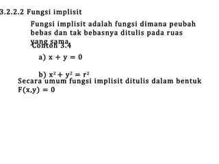 3.2.2.2 Fungsi implisit

Fungsi implisit adalah fungsi dimana peubah
bebas dan tak bebasnya ditulis pada ruas
yang sama.
Contoh 3.4
a) x + y = 0

b) x 2 + y 2 = r 2
Secara umum fungsi implisit ditulis dalam bentuk
F(x,y) = 0

 