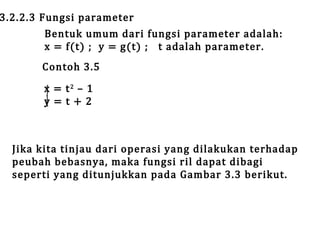 3.2.2.3 Fungsi parameter

Bentuk umum dari fungsi parameter adalah:
x = f(t) ; y = g(t) ; t adalah parameter.

Contoh 3.5
x = t2 – 1
y=t+2

Jika kita tinjau dari operasi yang dilakukan terhadap
peubah bebasnya, maka fungsi ril dapat dibagi
seperti yang ditunjukkan pada Gambar 3.3 berikut.

 