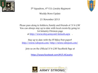 5th Squadron, 4th U.S. Cavalry Regiment
Weekly News Update

21 November 2013
Please pass along to Soldiers, Family and Friends of 5/4 CAV
You can always stay up to date with local events by going to:
1st Infantry Division page
at http://www.riley.army.mil/default.aspx .
Stay up to date with the FT Riley Post paper!
http://www.1divpost.com/ http://www.1divpost.com/
Join us on the Official 5/4 CAV FaceBook Page at
https://www.facebook.com/#!/5.4Cavalry

 