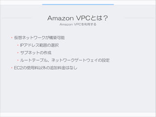 Amazon  VPCとは？
Amazon  VPCを利用する

•仮想ネットワークが構築可能  
•IPアドレス範囲の選択  
•サブネットの作成  
•ルートテーブル、ネットワークゲートウェイの設定  
•EC2の使用料以外の追加料金はなし

 