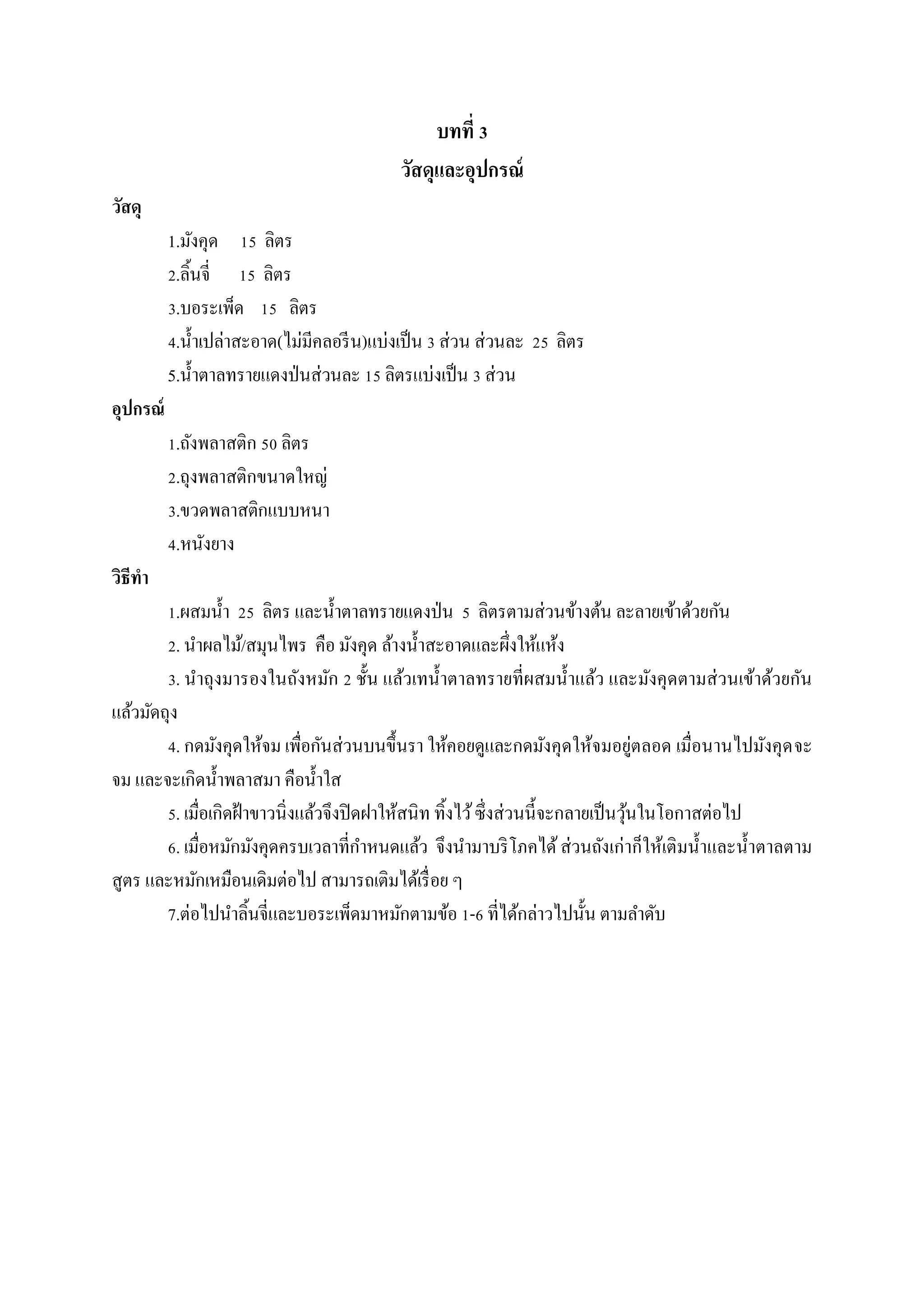 บทที่ 3
วัสดุและอุปกรณ์
วัสดุ
1.มังคุด 15 ลิตร
2.ลิ้นจี่ 15 ลิตร
3.บอระเพ็ด 15 ลิตร
4.น้ าเปล่าสะอาด(ไม่มีคลอรี น)แบ่งเป็ น 3 ส่วน ส่วนละ 25 ลิตร
5.น้ าตาลทรายแดงป่ นส่วนละ 15 ลิตรแบ่งเป็ น 3 ส่วน
อุปกรณ์
1.ถังพลาสติก 50 ลิตร
2.ถุงพลาสติกขนาดใหญ่
3.ขวดพลาสติกแบบหนา
4.หนังยาง
วิธีทา
1.ผสมน้ า 25 ลิตร และน้ าตาลทรายแดงป่ น 5 ลิตรตามส่วนข้างต้น ละลายเข้าด้วยกัน
2. นาผลไม้/สมุนไพร คือ มังคุด ล้างน้ าสะอาดและผึ่งให้แห้ง
3. นาถุงมารองในถังหมัก 2 ชั้น แล้วเทน้ าตาลทรายที่ผสมน้ าแล้ว และมังคุดตามส่ วนเข้าด้วยกัน
แล้วมัดถุง
4. กดมังคุดให้จม เพื่อกันส่วนบนขึ้นรา ให้คอยดูและกดมังคุดให้จมอยู่ตลอด เมื่อนานไปมังคุด จะ
จม และจะเกิดน้ าพลาสมา คือน้ าใส
5. เมื่อเกิดฝ้ าขาวนิ่งแล้วจึงปิ ดฝาให้สนิท ทิ้งไว้ ซึ่งส่วนนี้จะกลายเป็ นวุนในโอกาสต่อไป
้
6. เมื่อหมักมังคุดครบเวลาที่กาหนดแล้ว จึงนามาบริ โภคได้ ส่วนถังเก่าก็ให้เติมน้ าและน้ าตาลตาม
สูตร และหมักเหมือนเดิมต่อไป สามารถเติมได้เรื่ อย ๆ
7.ต่อไปนาลิ้นจี่และบอระเพ็ดมาหมักตามข้อ 1-6 ที่ได้กล่าวไปนั้น ตามลาดับ

 