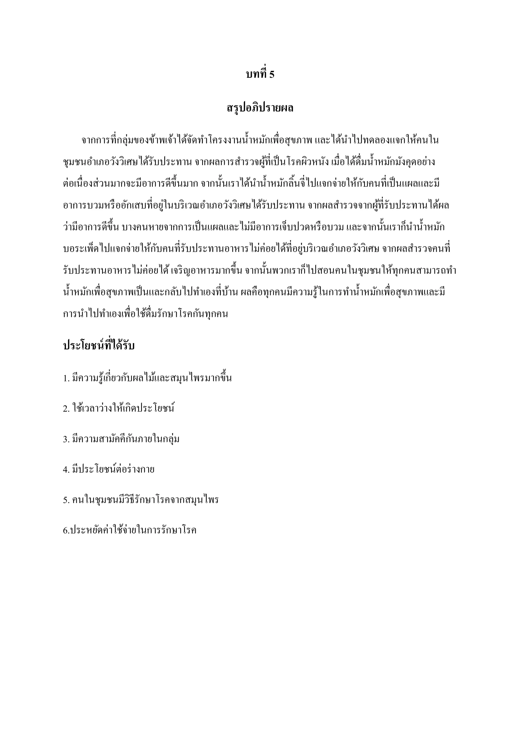 บทที่ 5
สรุปอภิปรายผล
จากการที่กลุ่มของข้าพเจ้าได้จดทาโครงงานน้ าหมักเพื่อสุขภาพ และได้นาไปทดลองแจกให้คนใน
ั
ชุมชนอาเภอวังวิเศษได้รับประทาน จากผลการสารวจผูที่เป็ นโรคผิวหนัง เมื่อได้ดื่มน้ าหมักมังคุดอย่าง
้
ต่อเนื่องส่วนมากจะมีอาการดีข้ ึนมาก จากนั้นเราได้นาน้ าหมักลิ้นจี่ไปแจกจ่ายให้กบคนที่เป็ นแผลและมี
ั
อาการบวมหรื ออักเสบที่อยูในบริ เวณอาเภอวังวิเศษได้รับประทาน จากผลสารวจจากผูที่รับประทานได้ผล
่
้
ว่ามีอาการดีข้ ึน บางคนหายจากการเป็ นแผลและไม่มีอาการเจ็บปวดหรื อบวม และจากนั้นเราก็นาน้ าหมัก
บอระเพ็ดไปแจกจ่ายให้กบคนที่รับประทานอาหารไม่ค่อยได้ที่อยูบริ เวณอาเภอวังวิเศษ จากผลสารวจคนที่
ั
่
รับประทานอาหารไม่ค่อยได้ เจริ ญอาหารมากขึ้น จากนั้นพวกเราก็ไปสอนคนในชุมชนให้ทุกคนสามารถทา
น้ าหมักเพื่อสุขภาพเป็ นและกลับไปทาเองที่บาน ผลคือทุกคนมีความรู้ในการทาน้ าหมักเพื่อสุขภาพและมี
้
การนาไปทาเองเพื่อใช้ดื่มรักษาโรคกันทุกคน

ประโยชน์ ที่ได้ รับ
1. มีความรู้เกี่ยวกับผลไม้และสมุนไพรมากขึ้น
2. ใช้เวลาว่างให้เกิดประโยชน์
3. มีความสามัคคีกนภายในกลุ่ม
ั
4. มีประโยชน์ต่อร่ างกาย
5. คนในชุมชนมีวิธีรักษาโรคจากสมุนไพร
6.ประหยัดค่าใช้จ่ายในการรักษาโรค

 