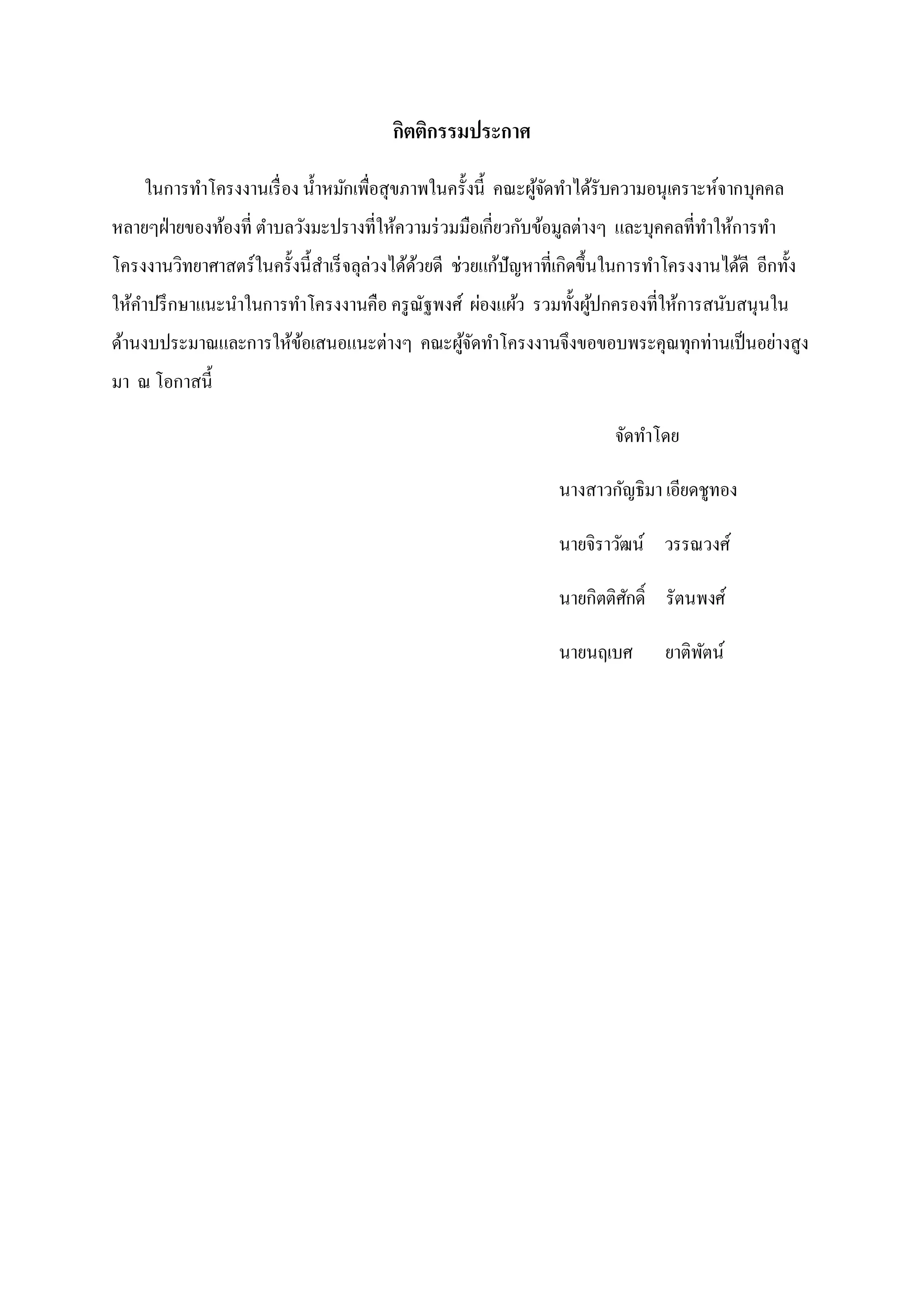 กิตติกรรมประกาศ
ในการทาโครงงานเรื่ อง น้ าหมักเพื่อสุขภาพในครั้งนี้ คณะผูจดทาได้รับความอนุเคราะห์จากบุคคล
้ั
หลายๆฝ่ ายของท้องที่ ตาบลวังมะปรางที่ให้ความร่ วมมือเกี่ยวกับข้อมูลต่างๆ และบุคคลที่ทาให้การทา
โครงงานวิทยาศาสตร์ในครั้งนี้สาเร็ จลุล่วงได้ดวยดี ช่วยแก้ปัญหาที่เกิดขึ้นในการทาโครงงานได้ดี อีกทั้ง
้
ให้คาปรึ กษาแนะนาในการทาโครงงานคือ ครู ณัฐพงศ์ ผ่องแผ้ว รวมทั้งผูปกครองที่ให้การสนับสนุนใน
้
ด้านงบประมาณและการให้ขอเสนอแนะต่างๆ คณะผูจดทาโครงงานจึงขอขอบพระคุณทุกท่านเป็ นอย่างสูง
้
้ั
มา ณ โอกาสนี้
จัดทาโดย
นางสาวกัญธิมา เอียดชูทอง
นายจิราวัฒน์ วรรณวงศ์
นายกิตติศกดิ์ รัตนพงศ์
ั
นายนฤเบศ

ยาติพตน์
ั

 