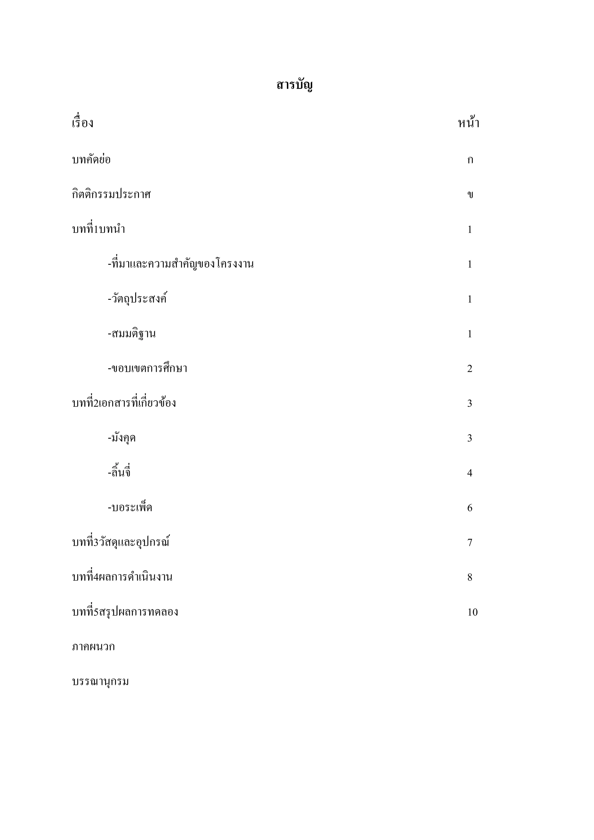 สารบัญ
เรื่ อง

หน้า

บทคัดย่อ

ก

กิตติกรรมประกาศ

ข

บทที่1บทนา

1

-ที่มาและความสาคัญของโครงงาน

1

-วัตถุประสงค์

1

-สมมติฐาน

1

-ขอบเขตการศึกษา

2

บทที่2เอกสารที่เกี่ยวข้อง

3

-มังคุด

3

-ลิ้นจี่

4

-บอระเพ็ด

6

บทที่3วัสดุและอุปกรณ์

7

บทที่4ผลการดาเนินงาน

8

บทที่5สรุ ปผลการทดลอง

10

ภาคผนวก
บรรณานุกรม

 