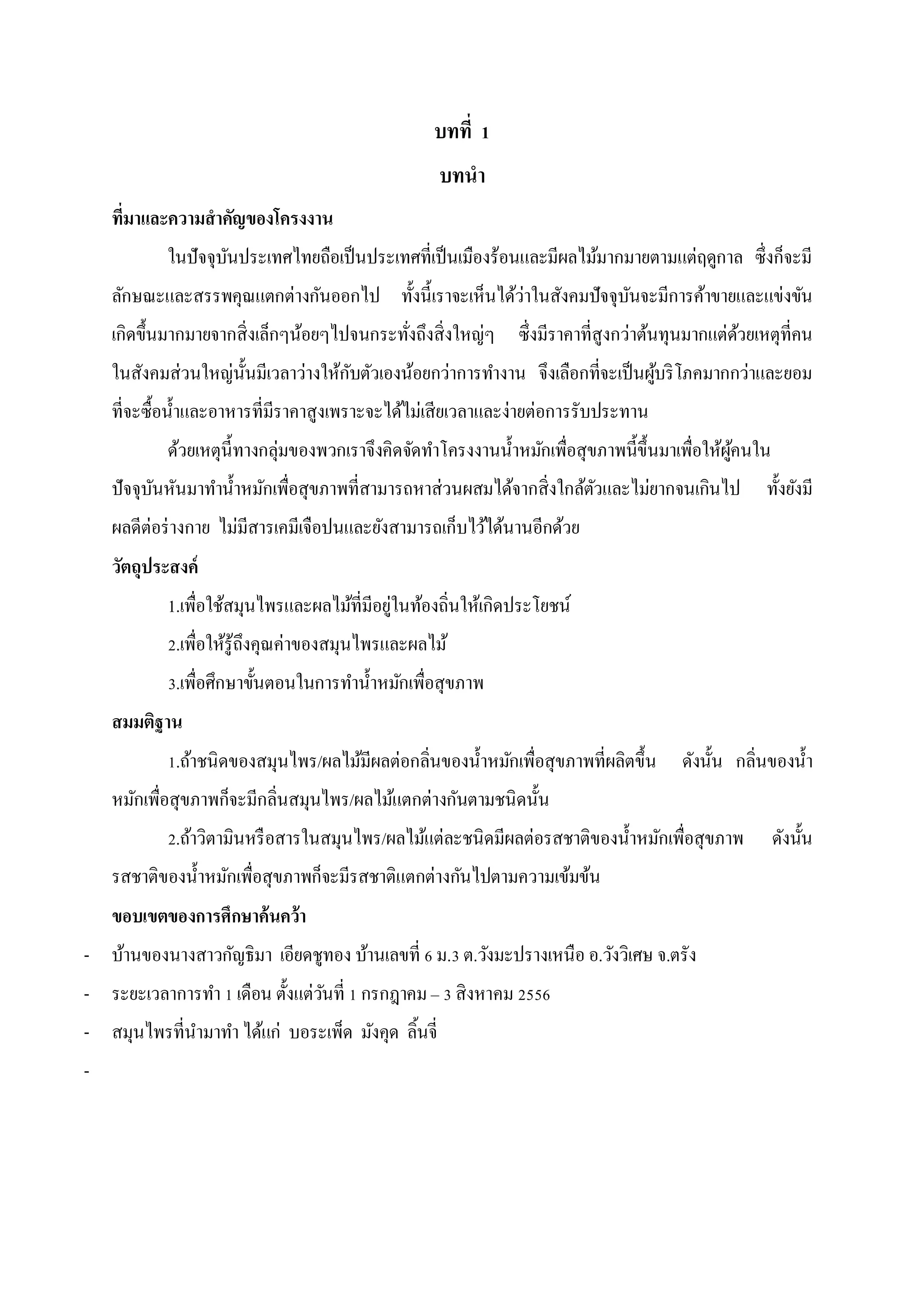 บทที่ 1
บทนา
ที่มาและความสาคัญของโครงงาน
ในปัจจุบนประเทศไทยถือเป็ นประเทศที่เป็ นเมืองร้อนและมีผลไม้มากมายตามแต่ฤดูกาล ซึ่งก็จะมี
ั
ลักษณะและสรรพคุณแตกต่างกันออกไป ทั้งนี้เราจะเห็นได้ว่าในสังคมปัจจุบนจะมีการค้าขายและแข่งขัน
ั
เกิดขึ้นมากมายจากสิ่งเล็กๆน้อยๆไปจนกระทังถึงสิ่งใหญ่ๆ ซึ่งมีราคาที่สูงกว่าต้นทุนมากแต่ดวยเหตุที่คน
้
่
ในสังคมส่วนใหญ่น้ นมีเวลาว่างให้กบตัวเองน้อยกว่าการทางาน จึงเลือกที่จะเป็ นผูบริ โภคมากกว่าและยอม
ั
ั
้
ที่จะซื้อน้ าและอาหารที่มีราคาสูงเพราะจะได้ไม่เสียเวลาและง่ายต่อการรับประทาน
ด้วยเหตุน้ ีทางกลุ่มของพวกเราจึงคิดจัดทาโครงงานน้ าหมักเพื่อสุขภาพนี้ข้ ึนมาเพื่อให้ผคนใน
ู้
ปัจจุบนหันมาทาน้ าหมักเพื่อสุขภาพที่สามารถหาส่วนผสมได้จากสิ่งใกล้ตวและไม่ยากจนเกินไป
ั
ั

ทั้งยังมี

ผลดีต่อร่ างกาย ไม่มีสารเคมีเจือปนและยังสามารถเก็บไว้ได้นานอีกด้วย
วัตถุประสงค์
1.เพื่อใช้สมุนไพรและผลไม้ที่มีอยู่ในท้องถิ่นให้เกิดประโยชน์
2.เพื่อให้รู้ถึงคุณค่าของสมุนไพรและผลไม้
3.เพื่อศึกษาขั้นตอนในการทาน้ าหมักเพื่อสุขภาพ
สมมติฐาน
1.ถ้าชนิดของสมุนไพร/ผลไม้มีผลต่อกลิ่นของน้ าหมักเพื่อสุขภาพที่ผลิตขึ้น

ดังนั้น กลิ่นของน้ า

หมักเพื่อสุขภาพก็จะมีกลิ่นสมุนไพร/ผลไม้แตกต่างกันตามชนิดนั้น
2.ถ้าวิตามินหรื อสารในสมุนไพร/ผลไม้แต่ละชนิดมีผลต่อรสชาติของน้ าหมักเพื่อสุขภาพ
รสชาติของน้ าหมักเพื่อสุขภาพก็จะมีรสชาติแตกต่างกันไปตามความเข้มข้น
ขอบเขตของการศึกษาค้นคว้า
- บ้านของนางสาวกัญธิมา เอียดชูทอง บ้านเลขที่ 6 ม.3 ต.วังมะปรางเหนือ อ.วังวิเศษ จ.ตรัง
- ระยะเวลาการทา 1 เดือน ตั้งแต่วนที่ 1 กรกฎาคม – 3 สิงหาคม 2556
ั
- สมุนไพรที่นามาทา ได้แก่ บอระเพ็ด มังคุด ลิ้นจี่
-

ดังนั้น

 