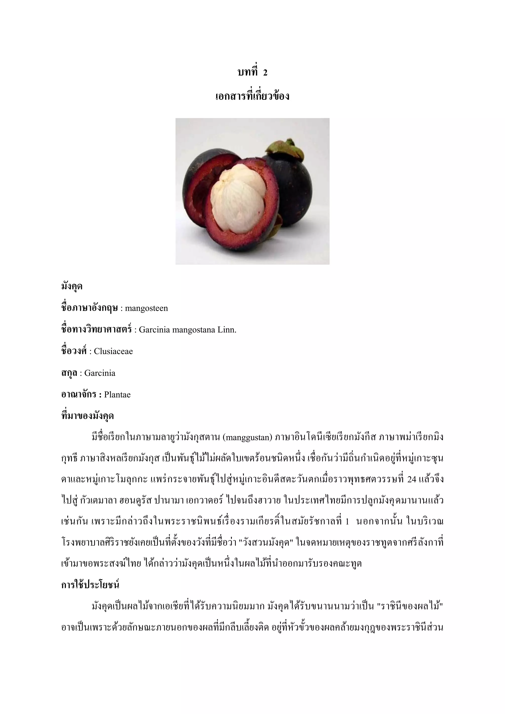 บทที่ 2
เอกสารที่เกี่ยวข้อง

มังคุด
ชื่อภาษาอังกฤษ : mangosteen
ชื่อทางวิทยาศาสตร์ : Garcinia mangostana Linn.
ชื่อวงศ์ : Clusiaceae
สกุล : Garcinia
อาณาจักร : Plantae
ที่มาของมังคุด
มีชื่อเรี ยกในภาษามลายูว่ามังกุสตาน (manggustan) ภาษาอินโดนี เซียเรี ยกมังกีส ภาษาพม่าเรี ยกมิง
กุทธี ภาษาสิงหลเรี ยกมังกุส เป็ นพันธุไม้ไม่ผลัดใบเขตร้อนชนิดหนึ่ง เชื่อกันว่ามีถิ่นกาเนิ ดอยู่ที่หมู่เกาะซุน
์
ดาและหมู่เกาะโมลุกกะ แพร่ กระจายพันธุ์ไปสู่หมู่เกาะอินดีสตะวันตกเมื่อราวพุทธศตวรรษที่ 24 แล้วจึง
ไปสู่ กัวเตมาลา ฮอนดูรัส ปานามา เอกวาดอร์ ไปจนถึงฮาวาย ในประเทศไทยมีการปลูกมังคุ ดมานานแล้ว
เช่ น กัน เพราะมีก ล่าวถึงในพระราชนิ พนธ์เรื่ องรามเกี ย รติ์ ในสมัย รั ชกาลที่ 1 นอกจากนั้น ในบริ เวณ
โรงพยาบาลศิริราชยังเคยเป็ นที่ต้งของวังที่มีชื่อว่า "วังสวนมังคุด" ในจดหมายเหตุของราชทูตจากศรี ลงกาที่
ั
ั
เข้ามาขอพระสงฆ์ไทย ได้กล่าวว่ามังคุดเป็ นหนึ่งในผลไม้ที่นาออกมารับรองคณะทูต
การใช้ ประโยชน์
มังคุดเป็ นผลไม้จากเอเชียที่ได้รับความนิ ยมมาก มังคุดได้รับขนานนามว่าเป็ น "ราชินีของผลไม้"
อาจเป็ นเพราะด้วยลักษณะภายนอกของผลที่มีกลีบเลี้ยงติด อยูที่หวขั้วของผลคล้ายมงกุฎของพระราชินีส่วน
่ ั

 