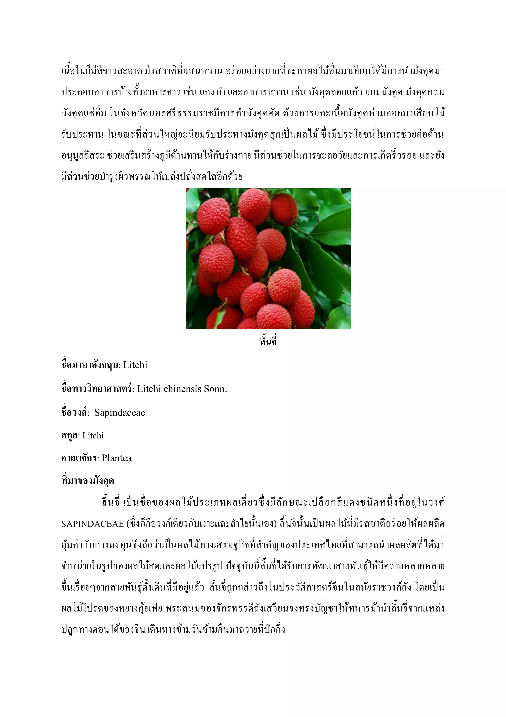 เนื้อในก็มีสีขาวสะอาด มีรสชาติที่แสนหวาน อร่ อยอย่างยากที่จะหาผลไม้อื่นมาเทียบได้มีการนามังคุดมา
ประกอบอาหารบ้างทั้งอาหารคาว เช่น แกง ยา และอาหารหวาน เช่น มังคุดลอยแก้ว แยมมังคุด มังคุดกวน
มังคุ ด แช่ อิ่ม ในจังหวัด นครศรี ธรรมราชมีก ารทามังคุ ด คัด ด้ว ยการแกะเนื้ อมังคุ ด ห่ ามออกมาเสี ย บไม้
รับประทาน ในขณะที่ส่วนใหญ่จะนิ ยมรับประทางมังคุดสุ กเป็ นผลไม้ ซึ่งมีประโยชน์ในการช่วยต่อต้าน
อนุมลอิสระ ช่วยเสริ มสร้างภูมิตานทานให้กบร่ างกาย มีส่วนช่วยในการชะลอวัยและการเกิดริ้ วรอย และยัง
ู
้
ั
มีส่วนช่วยบารุ งผิวพรรณให้เปล่งปลังสดใสอีกด้วย
่

ลินจี่
้
ชื่อภาษาอังกฤษ: Litchi
ชื่อทางวิทยาศาสตร์ : Litchi chinensis Sonn.
ชื่อวงศ์ : Sapindaceae
สกุล: Litchi
อาณาจักร: Plantea
ที่มาของมังคุด
ลิ้น จี่ เป็ นชื่ อ ของผลไม้ป ระเภทผลเดี่ ย วซึ่ งมี ล ัก ษณะเปลื อ กสี แ ดงชนิ ด หนึ่ งที่ อ ยู่ใ นวงศ์
SAPINDACEAE (ซึ่ งก็คือวงศ์เดียวกับเงาะและลาไยนั้นเอง) ลิ้นจี่น้ ันเป็ นผลไม้ที่มีรสชาติอร่ อยให้ผลผลิต
คุมค่ากับการลงทุนจึงถือว่าเป็ นผลไม้ทางเศรษฐกิจที่สาคัญของประเทศไทยที่สามารถน าผลผลิตที่ได้มา
้
จาหน่ายในรู ปของผลไม้สดและผลไม้แปรรู ป ปัจจุบนนี้ลิ้นจี่ได้รับการพัฒนาสายพันธุให้มีความหลากหลาย
ั
์
ขึ้นเรื่ อยๆจากสายพันธุด้งเดิมที่มีอยู่แล้ว ลิ้นจี่ถูกกล่าวถึงในประวัติศาสตร์ จีนในสมัยราชวงศ์ถง โดยเป็ น
์ ั
ั
ผลไม้โปรดของหยางกุยเฟย พระสนมของจักรพรรดิถงเสวียนจงทรงบัญชาให้ทหารม้านาลิ้นจี่ จากแหล่ง
้
ั
ปลูกทางตอนใต้ของจีน เดินทางข้ามวันข้ามคืนมาถวายที่ปักกิ่ง

 
