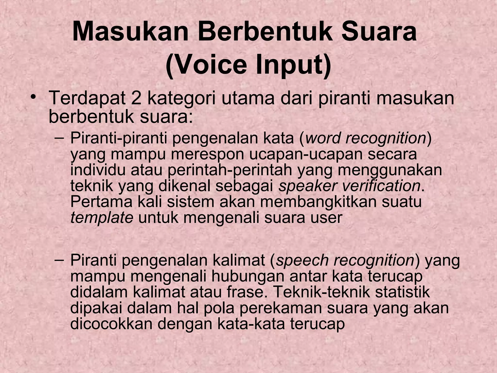 Masukan Berbentuk Suara
(Voice Input)
• Terdapat 2 kategori utama dari piranti masukan
berbentuk suara:
– Piranti-piranti pengenalan kata (word recognition)
yang mampu merespon ucapan-ucapan secara
individu atau perintah-perintah yang menggunakan
teknik yang dikenal sebagai speaker verification.
Pertama kali sistem akan membangkitkan suatu
template untuk mengenali suara user
– Piranti pengenalan kalimat (speech recognition) yang
mampu mengenali hubungan antar kata terucap
didalam kalimat atau frase. Teknik-teknik statistik
dipakai dalam hal pola perekaman suara yang akan
dicocokkan dengan kata-kata terucap

 