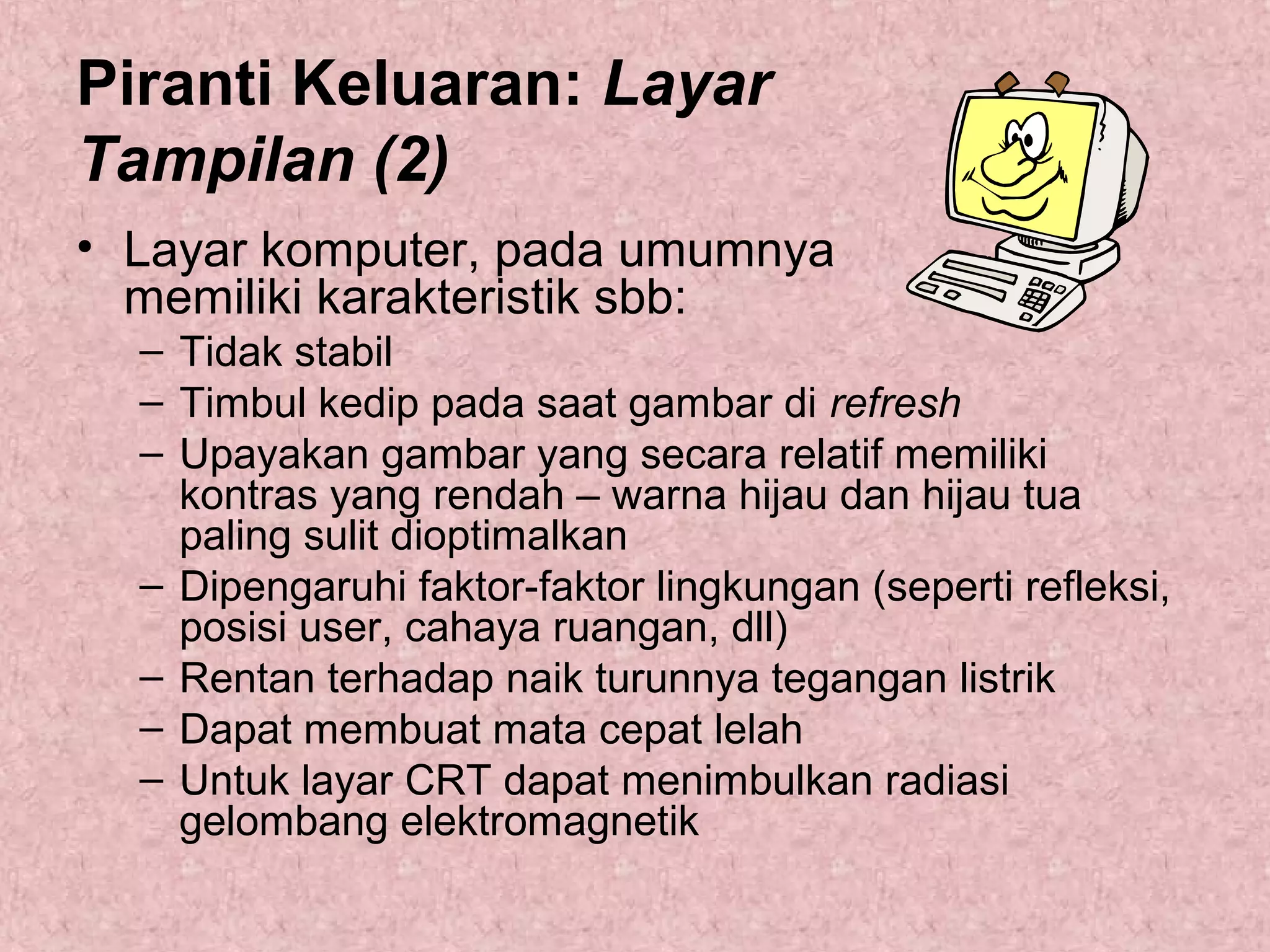 Piranti Keluaran: Layar
Tampilan (2)
• Layar komputer, pada umumnya
memiliki karakteristik sbb:
– Tidak stabil
– Timbul kedip pada saat gambar di refresh
– Upayakan gambar yang secara relatif memiliki
kontras yang rendah – warna hijau dan hijau tua
paling sulit dioptimalkan
– Dipengaruhi faktor-faktor lingkungan (seperti refleksi,
posisi user, cahaya ruangan, dll)
– Rentan terhadap naik turunnya tegangan listrik
– Dapat membuat mata cepat lelah
– Untuk layar CRT dapat menimbulkan radiasi
gelombang elektromagnetik

 