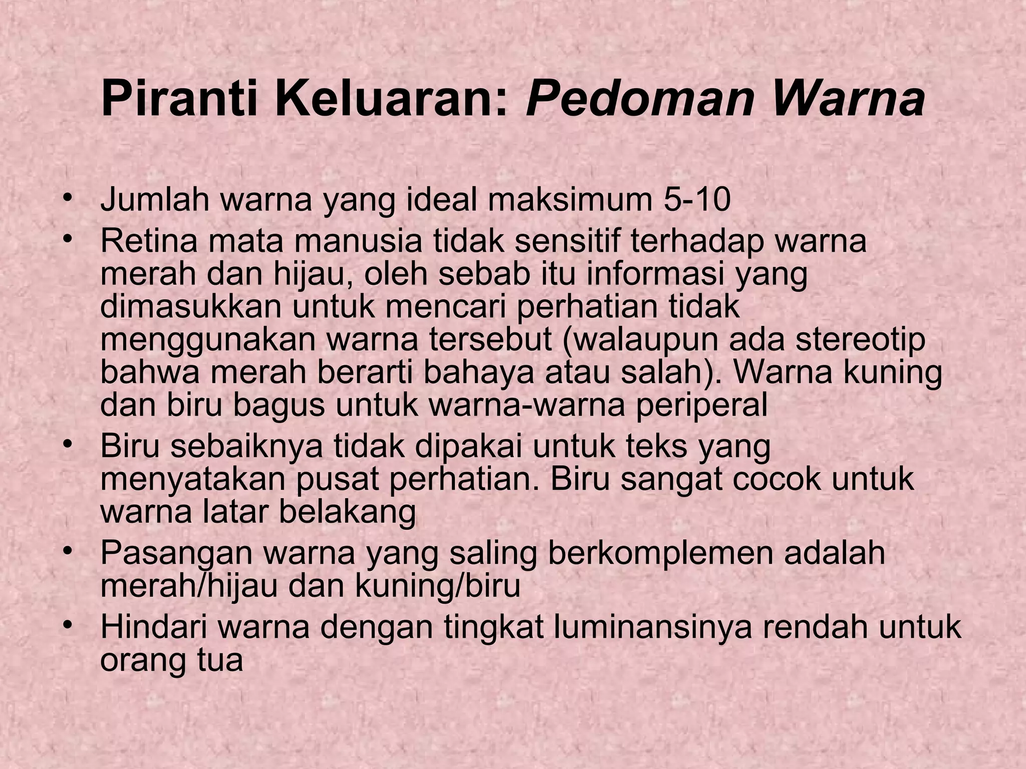 Piranti Keluaran: Pedoman Warna
• Jumlah warna yang ideal maksimum 5-10
• Retina mata manusia tidak sensitif terhadap warna
merah dan hijau, oleh sebab itu informasi yang
dimasukkan untuk mencari perhatian tidak
menggunakan warna tersebut (walaupun ada stereotip
bahwa merah berarti bahaya atau salah). Warna kuning
dan biru bagus untuk warna-warna periperal
• Biru sebaiknya tidak dipakai untuk teks yang
menyatakan pusat perhatian. Biru sangat cocok untuk
warna latar belakang
• Pasangan warna yang saling berkomplemen adalah
merah/hijau dan kuning/biru
• Hindari warna dengan tingkat luminansinya rendah untuk
orang tua

 