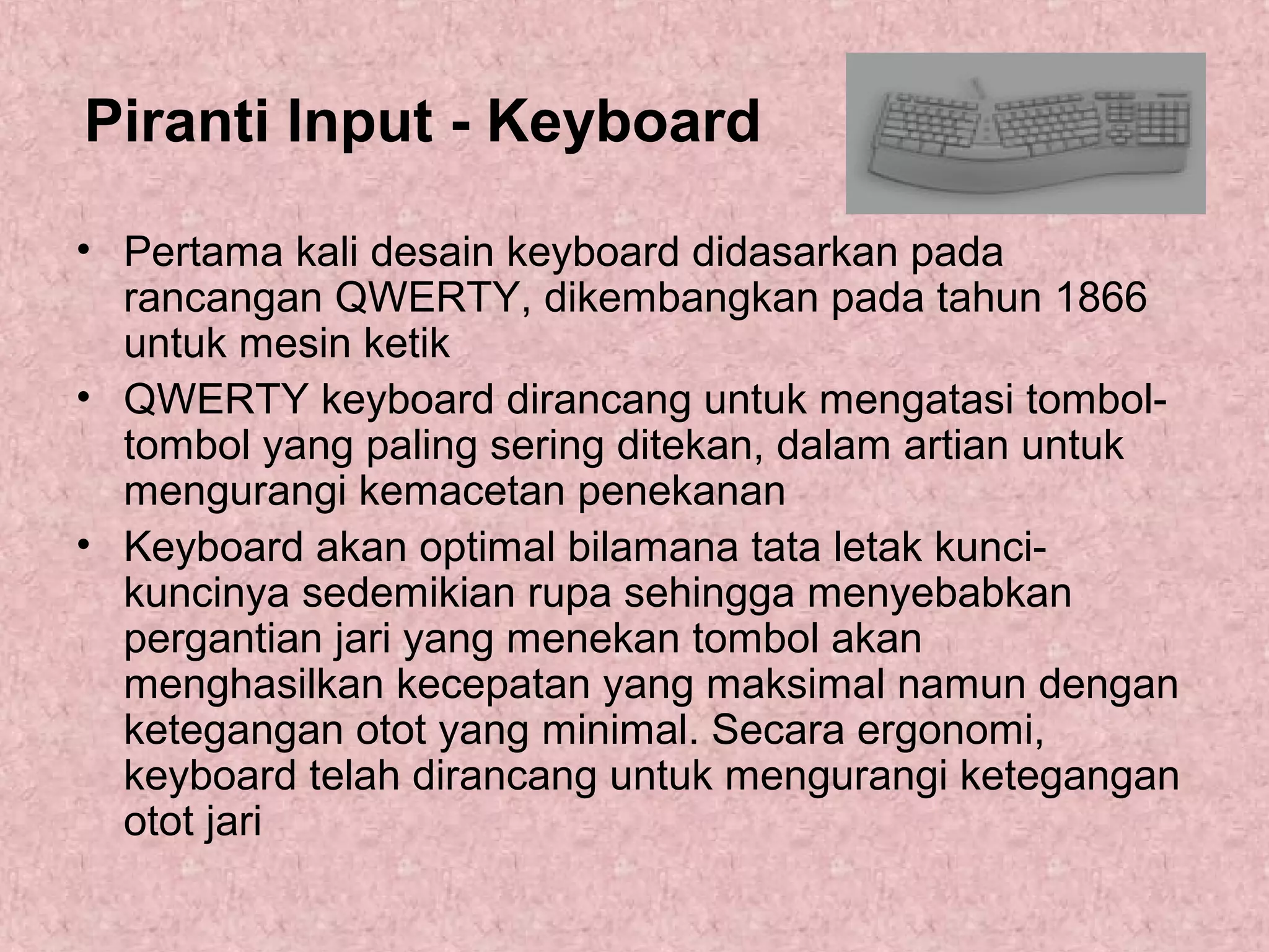 Piranti Input - Keyboard
• Pertama kali desain keyboard didasarkan pada
rancangan QWERTY, dikembangkan pada tahun 1866
untuk mesin ketik
• QWERTY keyboard dirancang untuk mengatasi tomboltombol yang paling sering ditekan, dalam artian untuk
mengurangi kemacetan penekanan
• Keyboard akan optimal bilamana tata letak kuncikuncinya sedemikian rupa sehingga menyebabkan
pergantian jari yang menekan tombol akan
menghasilkan kecepatan yang maksimal namun dengan
ketegangan otot yang minimal. Secara ergonomi,
keyboard telah dirancang untuk mengurangi ketegangan
otot jari

 