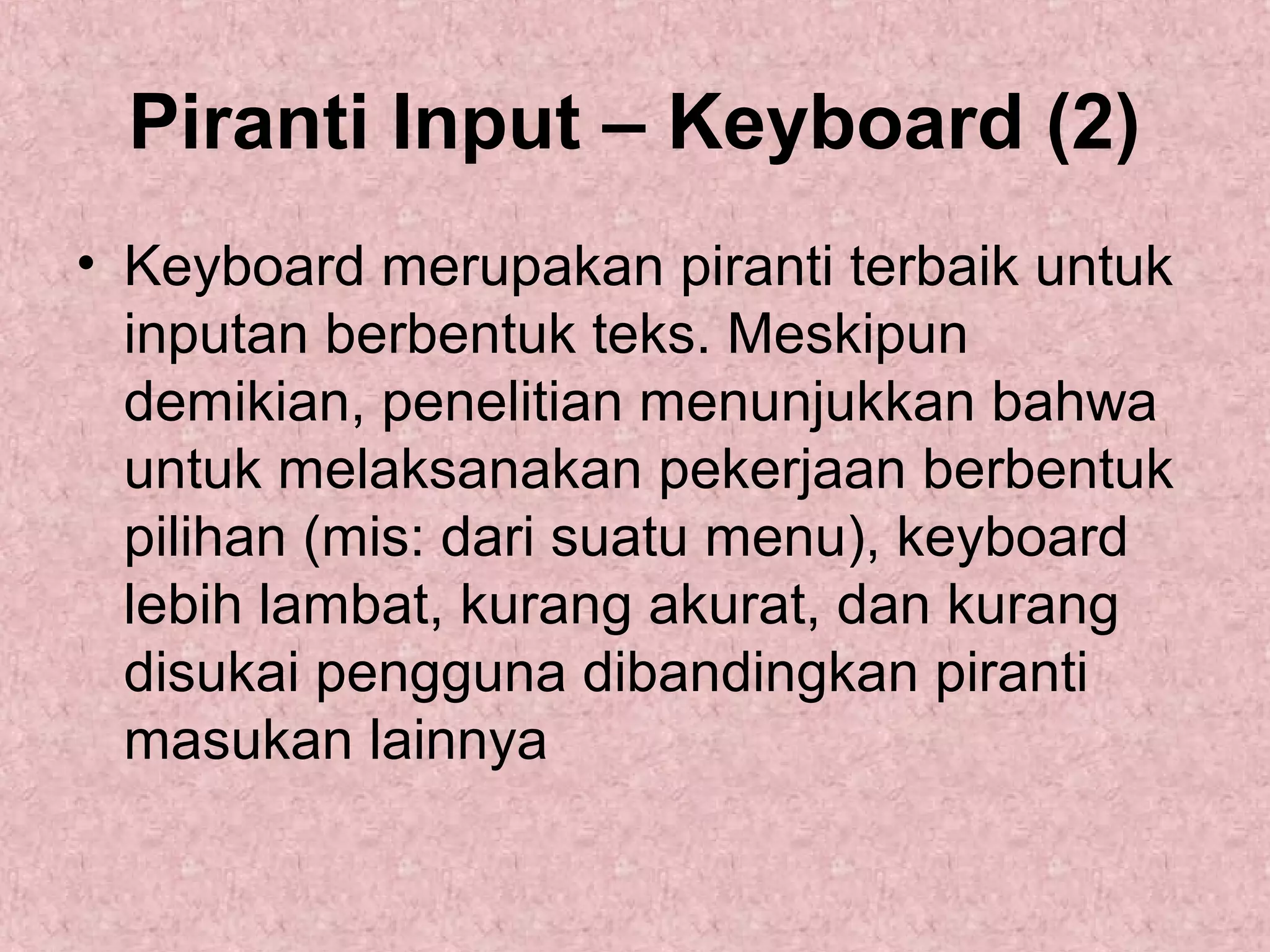 Piranti Input – Keyboard (2)
• Keyboard merupakan piranti terbaik untuk
inputan berbentuk teks. Meskipun
demikian, penelitian menunjukkan bahwa
untuk melaksanakan pekerjaan berbentuk
pilihan (mis: dari suatu menu), keyboard
lebih lambat, kurang akurat, dan kurang
disukai pengguna dibandingkan piranti
masukan lainnya

 
