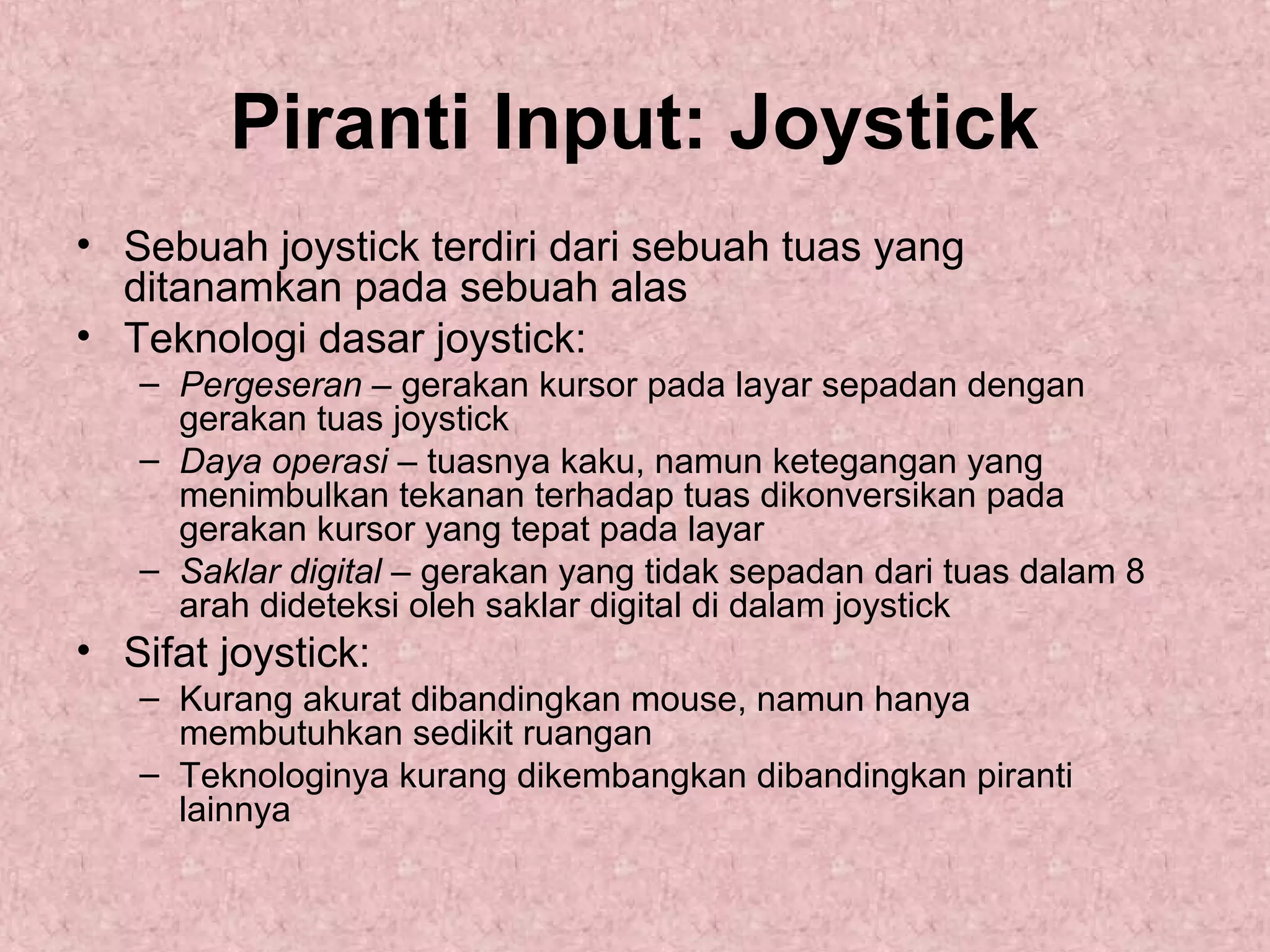 Piranti Input: Joystick
• Sebuah joystick terdiri dari sebuah tuas yang
ditanamkan pada sebuah alas
• Teknologi dasar joystick:
– Pergeseran – gerakan kursor pada layar sepadan dengan
gerakan tuas joystick
– Daya operasi – tuasnya kaku, namun ketegangan yang
menimbulkan tekanan terhadap tuas dikonversikan pada
gerakan kursor yang tepat pada layar
– Saklar digital – gerakan yang tidak sepadan dari tuas dalam 8
arah dideteksi oleh saklar digital di dalam joystick

• Sifat joystick:
– Kurang akurat dibandingkan mouse, namun hanya
membutuhkan sedikit ruangan
– Teknologinya kurang dikembangkan dibandingkan piranti
lainnya

 