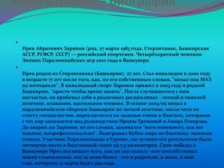 Ирек Зарипов – биография


Ирек Айратович Зарипов (род. 27 марта 1983 года, Стерлитамак, Башкирская
АССР, РСФСР, СССР) — российский спортсмен. Четырёхкратный чемпион
Зимних Паралимпийских игр 2010 года в Ванкувере.


Ирек родом из Стерлитамака (Башкирия). 27 лет. Стал инвалидом в 2000 году
в возрасте 17 лет после того, как, по его собственным словам, "попал под МАЗ
на мотоцикле". В инвалидный спорт Зарипов пришел в 2003 году в родной
Башкирии, "просто чтобы время занять". После случившегося с ним
несчастья, он пробовал себя в различных дисциплинах - легкой и тяжелой
атлетике, плавании, настольном теннисе. В сезоне-2004/05 попал в
паралимпийскую сборную Башкирии по легкой атлетике, после чего по
совету специалистов, переключился на лыжные гонки и биатлон, которыми
с тех пор занимается под руководством Ирины Громовой и Амира Гумерова.
До аварии же Зарипов, по его словам, занимался "всем понемногу, как все
пацаны, непрофессионально". Выигрывал Кубки мира по биатлону, лыжным
гонкам. Участник Паралимпиады в Турине, где лучшим его результатом было
четвертое место в биатлонной гонке на 7,5 километров. Свои победы в
Ванкувере Ирек посвящает всем, как он сам сказал: «кто способствовал
моему становлению, кто за меня болел - это и родители, и жена, и мой
сын, которому 21 марта будет два года.

 