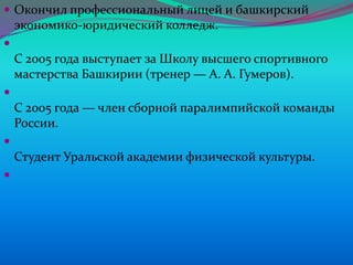  Окончил профессиональный лицей и башкирский

экономико-юридический колледж.


С 2005 года выступает за Школу высшего спортивного
мастерства Башкирии (тренер — А. А. Гумеров).


С 2005 года — член сборной паралимпийской команды
России.


Студент Уральской академии физической культуры.


 