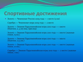 Спортивные достижения
 Золото — Чемпионат России 2009 года — 1 место (5 км)

Серебро — Чемпионат мира 2009 года — 2 место
Золото — Зимние Паралимпийские игры 2010 года — 1 место
(биатлон, 2, 4 км инд. преслед)
Золото — Зимние Паралимпийские игры 2010 года — 1 место (лыжные
гонки, 15 км.)
Золото — Зимние Паралимпийские игры 2010 года — 1 место
(биатлон, 12,5 км.)
Золото — Зимние Паралимпийские игры 2010 года — 1 место (лыжные
гонки, 10 км.)
Серебро — Зимние Паралимпийские игры 2010 года — 2 место (лыжные
гонки, 1 км.)

 