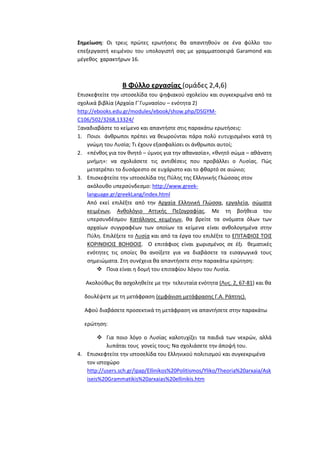 Σημείωςη: Οι τρεισ πρϊτεσ ερωτιςεισ κα απαντθκοφν ςε ζνα φφλλο του
επεξεργαςτι κειμζνου του υπολογιςτι ςασ με γραμματοςειρά Garamond και
μζγεκοσ χαρακτιρων 16.

Β Φφλλο εργαςίασ (ομάδεσ 2,4,6)
Επιςκεφτείτε τθν ιςτοςελίδα του ψθφιακοφ ςχολείου και ςυγκεκριμζνα από τα
ςχολικά βιβλία (Αρχαία ΓϋΓυμναςίου – ενότθτα 2)
http://ebooks.edu.gr/modules/ebook/show.php/DSGYMC106/502/3268,13324/
Ξαναδιαβάςτε το κείμενο και απαντιςτε ςτισ παρακάτω ερωτιςεισ:
1. Ποιοι άνκρωποι πρζπει να κεωροφνται πάρα πολφ ευτυχιςμζνοι κατά τθ
γνϊμθ του Λυςία; Σι ζχουν εξαςφαλίςει οι άνκρωποι αυτοί;
2. «πζνκοσ για τον κνθτό – φμνοσ για τθν ακαναςία», «κνθτό ςϊμα – ακάνατθ
μνιμθ»: να ςχολιάςετε τισ αντικζςεισ που προβάλλει ο Λυςίασ. Πϊσ
μετατρζπει το δυςάρεςτο ςε ευχάριςτο και το φκαρτό ςε αιϊνιο;
3. Επιςκεφτείτε τθν ιςτοςελίδα τθσ Πφλθσ τθσ Ελλθνικισ Γλϊςςασ ςτον
ακόλουκο υπερςφνδεςμο: http://www.greeklanguage.gr/greekLang/index.html
Από εκεί επιλζξτε από τθν Αρχαία Ελλθνικι Γλϊςςα, εργαλεία, ςϊματα
κειμζνων, Ανκολόγιο Αττικισ Πεηογραφίασ. Με τθ βοικεια του
υπερςυνδζςμου Κατάλογοσ κειμζνων, κα βρείτε τα ονόματα όλων των
αρχαίων ςυγγραφζων των οποίων τα κείμενα είναι ανκολογθμζνα ςτθν
Πφλθ. Επιλζξετε το Λυςία και από τα ζργα του επιλζξτε το ΕΠΙΣΑΦΙΟ΢ ΣΟΙ΢
ΚΟΡΙΝΘΙΟΙ΢ ΒΟΗΘΟΙ΢. Ο επιτάφιοσ είναι χωριςμζνοσ ςε ζξι κεματικζσ
ενότθτεσ τισ οποίεσ κα ανοίξετε για να διαβάςετε τα ειςαγωγικά τουσ
ςθμειϊματα. ΢τθ ςυνζχεια κα απαντιςετε ςτθν παρακάτω ερϊτθςθ:
 Ποια είναι θ δομι του επιταφίου λόγου του Λυςία.
Ακολοφκωσ κα αςχολθκείτε με τθν τελευταία ενότθτα (Λυσ. 2, 67-81) και κα
δουλζψετε με τθ μετάφραςθ (εμφάνιςθ μετάφραςθσ Γ.Α. Ράπτθσ).
Αφοφ διαβάςετε προςεκτικά τθ μετάφραςθ να απαντιςετε ςτθν παρακάτω
ερϊτθςθ:
 Για ποιο λόγο ο Λυςίασ καλοτυχίηει τα παιδιά των νεκρϊν, αλλά
λυπάται τουσ γονείσ τουσ; Να ςχολιάςετε τθν άποψι του.
4. Επιςκεφτείτε τθν ιςτοςελίδα του Ελλθνικοφ πολιτιςμοφ και ςυγκεκριμζνα
τον ιςτοχϊρο
http://users.sch.gr/ipap/Ellinikos%20Politismos/Yliko/Theoria%20arxaia/Ask
iseis%20Grammatikis%20arxaias%20ellinikis.htm

 