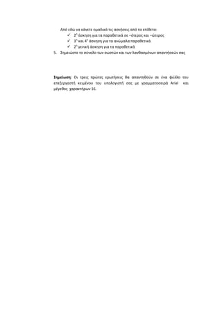 Από εδϊ να κάνετε ομαδικά τισ αςκιςεισ από τα επίκετα:
 2θ άςκθςθ για τα παρακετικά ςε –ότεροσ και –ϊτεροσ
 3θ και 4θ άςκθςθ για τα ανϊμαλα παρακετικά
 2θ γενικι άςκθςθ για τα παρακετικά
5. ΢θμειϊςτε το ςφνολο των ςωςτϊν και των λανκαςμζνων απαντιςεϊν ςασ

Σημείωςη: Οι τρεισ πρϊτεσ ερωτιςεισ κα απαντθκοφν ςε ζνα φφλλο του
επεξεργαςτι κειμζνου του υπολογιςτι ςασ με γραμματοςειρά Arial και
μζγεκοσ χαρακτιρων 16.

 