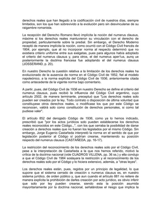 derechos reales que han llegado a la codificación civil de nuestros días, siempre
limitados, son los que han sobrevivido a la evolución pero sin desvincularse de su
raigambre romanista.
La recepción del Derecho Romano llevó implícita la noción del numerus clausus,
máxime si los derechos reales mantuvieron su vinculación con el derecho de
propiedad, particularmente sobre la predial. Sin embargo, el Derecho Moderno
receptó de manera implícita la noción, como ocurrió con el Código Civil francés de
1804, por ejemplo, que al no incorporar norma al respecto determinó que no
existiera criterio uniforme entre sus exégetas, pues para algunos había adoptado
el criterio del numerus clausus y, para otros, el del numerus aper1us, aunq ue
posteriormente la doctrina francesa fue adoptando el del numerus clausus
(JOSSERAND, p. 20).
En nuestro Derecho la cuestión relativa a la limitación de los derechos reales ha
evolucionado de la ausencia de norma en el Código Civil de 1852, fiel al modelo
napoleónico, a la norma explícita del Código Civil de 1936, anteriormente citada
como antecedente de la vigente norma bajo comentario.
A partir, pues, del Código Civil de 1936 en nuestro Derecho se define el criterio del
numerus clausus, pues recibió la influencia del Código Civil argentino, cuyo
artículo 2502, de manera terminante, preceptuó que "Los derechos reales solo
pueden ser creados por la ley. Todo contrato o disposición de última voluntad que
constituyese otros derechos reales, o modificase los que por este Código se
reconocen, valdrá solo como constitución de derechos personales, si como tal
pudiese valer".
El artículo 852 del derogado Código de 1936, como ya lo hemos indicado,
prescribió que "por los actos jurídicos solo pueden establecerse los derechos
reales reconocidos en este Código...", con los que cerraba la posibilidad de darse
creación a derechos reales que no fueran los legislados por el mismo Código. Sin
embargo, Jorge Eugenio Castañeda interpretó la norma en el sentido de que por
legislación posterior al Código sí podrían crearse, manteniendo su posición
respecto del numerus clausus (CASTAÑEDA, pp. 16-17).
La restricción del reconocimiento de los derechos reales solo por el Código Civil,
pese a la interpretación de Castañeda a la que nos hemos referido, motivó la
crítica de la doctrina nacional (vide CUADROS VILLENA, pp. 36 ss.) y ella condujo
a que el Código Civil de 1984 soslayara la restricción y el reconocimiento de los
derechos reales solo por el Código y lo hiciera extensivo, además, a "otras leyes".
Los derechos reales están, pues, regidos por un principio de legalidad, lo que
supone que el sistema cerrado de creación o numerus clausus es, en nuestro
sistema jurídico, de orden público y, que aun cuando el artículo 881 no reitere de
manera explícita la prohibición de darles creación por acto jurídico, es obvio inferir
que solo por ley pueden crearse, siendo esta la posición asumida
mayoritariamente por la doctrina nacional, señalándose el riesgo que implica la

 