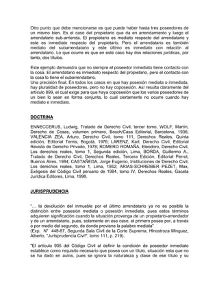 Otro punto que debe mencionarse es que puede haber hasta tres poseedores de
un mismo bien. Es el caso del propietario que da en arrendamiento y luego el
arrendatario sub-arrienda. El propietario es mediato respecto del arrendatario y
este es inmediato respecto del propietario. Pero el arrendatario es también
mediato del subarrendatario y este último es inmediato con relación al
arrendatario. Lo que ocurre es que en este caso hay dos relaciones jurídicas, por
tanto, dos títulos.
Este ejemplo demuestra que no siempre el poseedor inmediato tiene contacto con
la cosa. El arrendatario es inmediato respecto del propietario, pero el contacto con
la cosa lo tiene el subarrendatario.
Una precisión final. En todos los casos en que hay posesión mediata o inmediata,
hay pluralidad de poseedores, pero no hay coposesión. Así resulta claramente del
artículo 899, el cual exige para que haya coposesión que los varios poseedores de
un bien lo sean en forma conjunta, lo cual ciertamente no ocurre cuando hay
mediato e inmediato.

DOCTRINA
ENNECCERUS, Ludwig, Tratado de Derecho Civil, tercer tomo, WOLF, Martín,
Derecho de Cosas, volumen primero, Bosch/Casa Editorial, Barcelona, 1936;
VALENCIA ZEA, Arturo, Derecho Civil, tomo 111, Derechos Reales, Quinta
edición, Editorial Temis, Bogotá, 1976; LARENZ, Karl, Derecho Civil, Editorial
Revista de Derecho Privado, 1978; ROMERO ROMAÑA, Eleodoro, Derecho Civil,
Los derechos reales, tomo 1, Segunda edición, Lima, BORDA, Guillermo A.,
Tratado de Derecho Civil, Derechos Reales, Tercera Edición, Editorial Perrot,
Buenos Aires, 1984; CASTAÑEDA, Jorge Eugenio, Instituciones de Derecho Civil,
Los derechos reales, tomo 1, Lima, 1952; ARIAS-SCHREIBER PEZET, Max,
Exégesis del Código Civil peruano de 1984, tomo IV, Derechos Reales, Gaceta
Jurídica Editores, Lima, 1998.

JURISPRUDENCIA

“… la devolución del inmueble por el último arrendatario ya no es posible la
distinción entre posesión mediata o posesión inmediata, pues estos términos
adquieren significación cuando la situación provenga de un propietario-arrendador
y de un arrendatario, pues, solamente en ese caso, el primero posee por, a través
o por medio del segundo, de donde proviene la palabra mediata"
(Exp. N° 448-87, Segunda Sala Civil de la Corte Suprema, Hlnostroza Minguez,
Alberto, "JurIsprudencia Civi!", tomo 111, p. 219).
"El artículo 905 del Código Civil al definir la condición de poseedor inmediato
establece como requisito necesario que posea con un título, situación esta que no
se ha dado en autos, pues se ignora la naturaleza y clase de ese título y su

 
