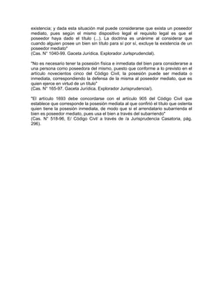 existencia; y dada esta situación mal puede considerarse que exista un poseedor
mediato, pues según el mismo dispositivo legal el requisito legal es que el
poseedor haya dado el título (...). La doctrina es unánime al considerar que
cuando alguien posee un bien sin título para sí por sí, excluye la existencia de un
poseedor mediato"
(Cas. N° 1040-99. Gaceta Jurídica. Explorador Jurlsprudenclal).
"No es necesario tener la posesión física e inmediata del bien para considerarse a
una persona como poseedora del mismo, puesto que conforme a lo previsto en el
artículo novecientos cinco del Código Civil, la posesión puede ser mediata o
inmediata, correspondiendo la defensa de la misma al poseedor mediato, que es
quien ejerce en virtud de un título"
(Cas. N° 165-97. Gaceta Jurídica. Explorador Jurisprudencia/).
"El artículo 1693 debe concordarse con el artículo 905 del Código Civil que
establece que corresponde la posesión mediata al que confirió el título que ostenta
quien tiene la posesión inmediata, de modo que si el arrendatario subarrienda el
bien es poseedor mediato, pues usa el bien a través del subarriendo"
(Cas. N° 518-96, E/ Código Civl/ a través de /a Jurisprudencia Casatoria, pág.
296).

 