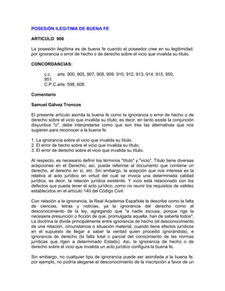 POSESiÓN ILEGíTIMA DE BUENA FE
ARTICULO 906
La posesión ilegítima es de buena fe cuando el poseedor cree en su legitimidad,
por ignorancia o error de hecho o de derecho sobre el vicio que invalida su título.
CONCORDANCIAS:
c.c. arts. 900, 905, 907, 908, 909, 910, 912, 913, 914, 915, 950,
951
C.P.C.arts: 598, 606
Comentario
Samuel Gálvez Troncos
El presente artículo asimila la buena fe como la ignorancia o error de hecho o de
derecho sobre el vicio que invalida su título; es decir, en tanto existe la conjunción
disyuntiva "o", debe interpretarse como que son tres las alternativas que nos
sugieren para reconocer a la buena fe:
1. La ignorancia sobre el vicio que invalida su título.
2. El error de hecho sobre el vicio que invalida su título.
3. El error de derecho sobre el vicio que invalida su título.
Al respecto, es necesario definir los términos "título" y "vicio". Título tiene diversas
acepciones en el Derecho; así, puede referirse al documento que contiene un
derecho, al derecho en sí, etc. Sin embargo, la acepción que nos interesa es la
relativa al acto jurídico en virtud del cual se invoca una determinada calidad
jurídica, es decir, la relación jurídica existente. Y vicio está relacionado con los
defectos que pueda tener el acto jurídico, como no reunir los requisitos de validez
establecidos en el artículo 140 del Código Civil.
Con relación a la ignorancia, la Real Academia Española la describe como la falta
de ciencias, letras y noticias, ya la ignorancia del derecho como el
desconocimiento de la ley, agregando que "a nadie excusa, porque rige la
necesaria presunción o ficción de que, promulgada aquella, han de saberla todos".
La doctrina la divide principalmente entre ignorancia de hecho (el desconocimiento
de una relación, circunstancia o situación material, cuando tiene efectos jurídicos
en el supuesto de llegar a saber la verdad quien procedió ignorándola), e
ignorancia de derecho (la falta total o parcial del conocimiento de las normas
jurídicas que rigen a determinado Estado). Así, la ignorancia de hecho o de
derecho sobre el vicio que invalida un acto jurídico configura la buena fe.
Sin embargo, no cualquier tipo de ignorancia puede ser asimilada a la buena fe;
por ejemplo, no podría alegarse el desconocimiento de la inscripción a favor de un

 