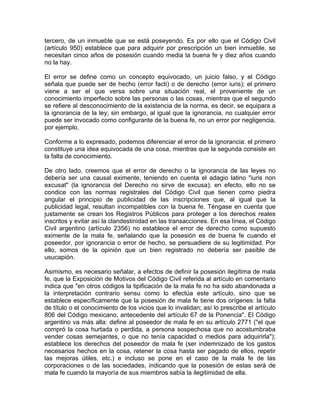 tercero, de un inmueble que se está poseyendo. Es por ello que el Código Civil
(artículo 950) establece que para adquirir por prescripción un bien inmueble, se
necesitan cinco años de posesión cuando media la buena fe y diez años cuando
no la hay.
El error se define como un concepto equivocado, un juicio falso, y el Código
señala que puede ser de hecho (error facti) o de derecho (error iuris); el primero
viene a ser el que versa sobre una situación real, el proveniente de un
conocimiento imperfecto sobre las personas o las cosas, mientras que el segundo
se refiere al desconocimiento de la existencia de la norma, es decir, se equipara a
la ignorancia de la ley; sin embargo, al igual que la ignorancia, no cualquier error
puede ser invocado como configurante de la buena fe, no un error por negligencia,
por ejemplo.
Conforme a lo expresado, podemos diferenciar el error de la ignorancia: el primero
constituye una idea equivocada de una cosa, mientras que la segunda consiste en
la falta de conocimiento.
De otro lado, creemos que el error de derecho o la ignorancia de las leyes no
debería ser una causal eximente, teniendo en cuenta el adagio latino "iuris non
excusat" (la ignorancia del Derecho no sirve de excusa); en efecto, ello no se
condice con las normas registrales del Código Civil que tienen como piedra
angular el principio de publicidad de las inscripciones que, al igual que la
publicidad legal, resultan incompatibles con la buena fe. Téngase en cuenta que
justamente se crean los Registros Públicos para proteger a los derechos reales
inscritos y evitar así la clandestinidad en las transacciones. En esa línea, el Código
Civil argentino (artículo 2356) no establece el error de derecho como supuesto
eximente de la mala fe, señalando que la posesión es de buena fe cuando el
poseedor, por ignorancia o error de hecho, se persuadiere de su legitimidad. Por
ello, somos de la opinión que un bien registrado no debería ser pasible de
usucapión.
Asimismo, es necesario señalar, a efectos de definir la posesión ilegítima de mala
fe, que la Exposición de Motivos del Código Civil referida al artículo en comentario
indica que "en otros códigos la tipificación de la mala fe no ha sido abandonada a
la interpretación contrario sensu como lo efectúa este artículo, sino que se
establece específicamente que la posesión de mala fe tiene dos orígenes: la falta
de título o el conocimiento de los vicios que lo invalidan; así lo prescribe el artículo
806 del Código mexicano, antecedente del artículo 67 de la Ponencia". El Código
argentino va más alla: define al poseedor de mala fe en su artículo 2771 ("el que
compró la cosa hurtada o perdida, a persona sospechosa que no acostumbraba
vender cosas semejantes, o que no tenía capacidad o medios para adquirirla");
establece los derechos del poseedor de mala fe (ser indemnizado de los gastos
necesarios hechos en la cosa, retener la cosa hasta ser pagado de ellos, repetir
las mejoras útiles, etc.) e incluso se pone en el caso de la mala fe de las
corporaciones o de las sociedades, indicando que la posesión de estas será de
mala fe cuando la mayoría de sus miembros sabía la ilegitimidad de ella.

 