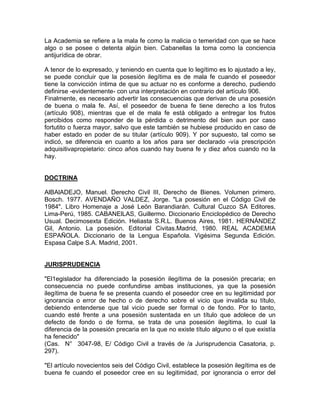 La Academia se refiere a la mala fe como la malicia o temeridad con que se hace
algo o se posee o detenta algún bien. Cabanellas la toma como la conciencia
antijurídica de obrar.
A tenor de lo expresado, y teniendo en cuenta que lo legítimo es lo ajustado a ley,
se puede concluir que la posesión ilegítima es de mala fe cuando el poseedor
tiene la convicción íntima de que su actuar no es conforme a derecho, pudiendo
definirse -evidentemente- con una interpretación en contrario del artículo 906.
Finalmente, es necesario advertir las consecuencias que derivan de una posesión
de buena o mala fe. Así, el poseedor de buena fe tiene derecho a los frutos
(artículo 908), mientras que el de mala fe está obligado a entregar los frutos
percibidos como responder de la pérdida o detrimento del bien aun por caso
fortutito o fuerza mayor, salvo que este también se hubiese producido en caso de
haber estado en poder de su titular (artículo 909). Y por supuesto, tal como se
indicó, se diferencia en cuanto a los años para ser declarado -vía prescripción
adquisitivapropietario: cinco años cuando hay buena fe y diez años cuando no la
hay.

DOCTRINA
AlBAlADEJO, Manuel. Derecho Civil III, Derecho de Bienes. Volumen primero.
Bosch. 1977. AVENDAÑO VALDEZ, Jorge. "La posesión en el Código Civil de
1984". Libro Homenaje a José León Barandiarán. Cultural Cuzco SA Editores.
Lima-Perú, 1985. CABANElLAS, Guillermo. Diccionario Enciclopédico de Derecho
Usual. Decimosexta Edición. Heliasta S.R.L. Buenos Aires, 1981. HERNÁNDEZ
Gil, Antonio. La posesión. Editorial Civitas.Madrid, 1980. REAL ACADEMIA
ESPAÑOLA. Diccionario de la Lengua Española. Vigésima Segunda Edición.
Espasa Calpe S.A. Madrid, 2001.

JURISPRUDENCIA
"El1egislador ha diferenciado la posesión ilegítima de la posesión precaria; en
consecuencia no puede confundirse ambas instituciones, ya que la posesión
ilegítima de buena fe se presenta cuando el poseedor cree en su legitimidad por
ignorancia o error de hecho o de derecho sobre el vicio que invalida su título,
debiendo entenderse que tal vicio puede ser formal o de fondo. Por lo tanto,
cuando esté frente a una posesión sustentada en un título que adolece de un
defecto de fondo o de forma, se trata de una posesión ilegítima, lo cual la
diferencia de la posesión precaria en la que no existe título alguno o el que existía
ha fenecido"
(Cas. N° 3047-98, E/ Código Civil a través de /a Jurisprudencia Casatoria, p.
297).
"El artículo novecientos seis del Código Civil, establece la posesión ilegítima es de
buena fe cuando el poseedor cree en su legitimidad, por ignorancia o error del

 