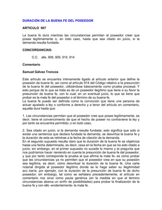 DURACiÓN DE LA BUENA FE DEL POSEEDOR
ARTICULO 907
La buena fe dura mientras las circunstancias permitan al poseedor creer que
posee legítimamente o, en todo caso, hasta que sea citado en juicio, si la
demanda resulta fundada.
CONCORDANCIAS:
C.C. alts. 908, 909, 910, 914
Comentario
Samuel Gálvez Troncos
Este artículo se encuentra íntimamente ligado al artículo anterior que define la
posesión de buena fe, así como al artículo 914 del Código relativo a la presunción
de la buena fe del poseedor, utilizándose básicamente como prueba procesal. Y
esto porque de lo que se trata es de un poseedor ilegítimo que tiene a su favor la
presunción de buena fe, con lo cual, en un eventual juicio, lo que se tiene que
probar es la mala fe del poseedor o el término de su buena fe.
La buena fe puede ser definida como la convicción que tiene una persona de
actuar ajustado a ley o conforme a derecho y a tenor del artículo en comentario,
aquella dura hasta que:
1. Las circunstancias permitan que el poseedor cree que posee legítimamente, es
decir, tiene el convencimiento de que el hecho de poseer no contraviene la ley y
por tanto se encuentra permitido; o en todo caso,
2. Sea citado en juicio, si la demanda resulta fundada; esto significa que solo si
existe una sentencia que declara fundada la demanda, se desvirtúa la buena fe y
la duración de esta se retrotrae a la fecha de citación de la demanda.
En el segundo supuesto resulta claro que la duración de la buena fe se objetiviza
hasta una fecha determinada, es decir, cesa en la fecha en que se ha sido citado a
juicio; sin embargo, en el primer supuesto no sucede lo mismo y la pregunta que
nos podríamos hacer -teniendo en cuenta la presunción de buena fe del poseedor,
y que por tanto corresponde la prueba al que afirma la mala fe- es cómo probar
que las circunstancias ya no permiten que el poseedor crea en que su posesión
sea legítima, es decir, cómo desvirtuar la duración de la buena fe. Una carta
notarial dirigida al poseedor ilegítimo donde se le haga saber su ilegitimidad
acc:.baría, por ejemplo, con la duración de la presunción de buena fe de dicho
poseedor; sin embargo, tal como se señalara precedentemente, el artículo en
comentario nos sirve como pauta genérica (en la medida en que el término
circunstancias abarca un sinfín de posibilidades) para probar la finalización de la
buena fe y con ello -evidentemente- la mala fe.

 