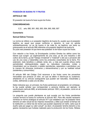 POSESiÓN DE BUENA FE Y FRUTOS
ARTICULO 908
El poseedor de buena fe hace suyos los frutos.
CONCORDANCIAS:
C.C. arts. 890, 891, 892, 893, 894, 895, 906, 907
Comentario
Samuel Gálvez Troncos
La norma se refiere a un poseedor ilegítimo de buena fe, puesto que el poseedor
legítimo es aquel que posee conforme a derecho, lo cual no admite
subclasificaciones: no es de buena ni de mala fe, es legítimo; por tanto su
presupuesto es el artículo 906 referente a la posesión ilegítima de buena fe.
Es pues ese poseedor el que tiene esa potestad: la de hacer suyos los frutos.
Con relación a los frutos, la Enciclopedia Jurídica Omeba los define como los
bienes que surgen: ya orgánicamente de una cosa, ya de una industria o del
cultivo de la tierra, ya del "trabajo inmaterial" o "material" o del uso o privación del
uso de una cosa y Cabanellas como los productos cosechados de la tierra. Por
extensión, todo beneficio o utilidad, renta, etc.; y más aún cuando ofrece cierta
periodicidad, distinguiéndolos según su naturaleza (naturales, civiles o
industriales); por su situación o estado (pendientes, separados o percibidos); por
la manera de ofrecerse (ordinarios y extraordinarios) y por su realidad actual
(existentes y consumidos).
El artículo 890 del Código Civil reconoce a los frutos como los provechos
renovables que produce un bien, sin que se altere ni disminuya su sustancia,
añadiendo en su artículo subsiguiente que pueden ser naturales, industriales y
civiles, definiendo a cada uno de ellos.
Debe indicarse que, en principio, los frutos pertenecen al propietario; sin embargo,
la ley puede señalar que corresponden a persona distinta, por ejemplo, al
usufructuario (artículo 999), al anticresista (artículo 1091), al poseedor, como en el
presente caso.
La pregunta que puede plantearse es qué sucede con los frutos pendientes
cuando termina la buena fe conforme al artículo 907. Para ello resulta necesario
remitirse en forma analógica al artículo 917 que establece que "el poseedor tiene
derecho al valor actual de las mejoras necesarias y útiles que existan al tiempo de
la restitución y a retirar las de recreo que puedan separarse sin daño, salvo que el
dueño opte por pagar su valor actual"; es decir, el poseedor tendría derecho a los
gastos necesarios que hubiese realizado para la producción de los frutos. Nótese

 