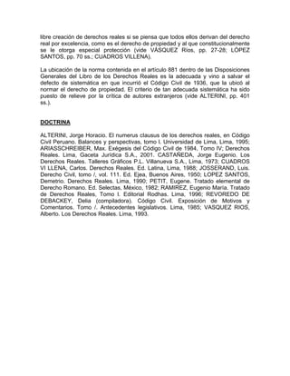 libre creación de derechos reales si se piensa que todos ellos derivan del derecho
real por excelencia, como es el derecho de propiedad y al que constitucionalmente
se le otorga especial protección (vide VÁSQUEZ Ríos, pp. 27-28; LÓPEZ
SANTOS, pp. 70 ss.; CUADROS VILLENA).
La ubicación de la norma contenida en el artículo 881 dentro de las Disposiciones
Generales del Libro de los Derechos Reales es la adecuada y vino a salvar el
defecto de sistemática en que incurrió el Código Civil de 1936, que la ubicó al
normar el derecho de propiedad. El criterio de tan adecuada sistemática ha sido
puesto de relieve por la crítica de autores extranjeros (vide ALTERINI, pp. 401
ss.).

DOCTRINA
ALTERINI, Jorge Horacio. El numerus cIausus de los derechos reales, en Código
Civil Peruano. Balances y perspectivas, tomo l. Universidad de Lima, Lima, 1995;
ARIASSCHREIBER, Max. Exégesis del Código Civil de 1984, Tomo IV; Derechos
Reales. Lima, Gaceta Jurídica S.A., 2001. CASTAÑEDA, Jorge Eugenio. Los
Derechos Reales. Talleres Gráficos P.L. Villanueva S.A., Lima, 1973; CUADROS
VI LLENA, Carlos. Derechos Reales. Ed. Latina, Lima, 1988; JOSSERAND, Luis.
Derecho Civil, tomo /, vol. 111. Ed. Ejea, Buenos Aires, 1950; LOPEZ SANTOS,
Demetrio. Derechos Reales. Lima, 1990; PETIT, Eugene. Tratado elemental de
Derecho Romano. Ed. Selectas, México, 1982; RAMIREZ, Eugenio María. Tratado
de Derechos Reales, Tomo l. Editorial Rodhas. Lima, 1996; REVOREDO DE
DEBACKEY, Delia (compiladora). Código Civil. Exposición de Motivos y
Comentarios. Tomo /. Antecedentes legislativos. Lima, 1985; VASQUEZ RIOS,
Alberto. Los Derechos Reales. Lima, 1993.

 