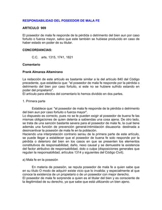 RESPONSABILIDAD DEL POSEEDOR DE MALA FE
ARTICULO 909
El poseedor de mala fe responde de la pérdida o detrimento del bien aun por caso
fortuito o fuerza mayor, salvo que este también se hubiese producido en caso de
haber estado en poder de su titular.
CONCORDANCIAS:
C.C. arts. 1315, 1741, 1821
Comentario
Prank Almanza Altamirano
La redacción de este artículo es bastante similar a la del artículo 840 del Código
precedente, que establecía que: "el poseedor de mala fe responde por la pérdida o
detrimento del bien por caso fortuito, si este no se hubiere sufrido estando en
poder del propietario".
El artículo para efectos del comentario lo hemos dividido en dos partes.
1. Primera parte
Establece que: "el poseedor de mala fe responde de la pérdida o detrimento
del bien aun por caso fortuito o fuerza mayor".
Lo dispuesto es correcto, pues no se le pueden exigir al poseedor de buena fe las
mismas obligaciones de quien detenta a sabiendas una cosa ajena. De otro lado,
se trata de una sanción bastante severa para el poseedor de mala fe, la cual tiene
además una función de prevención general-intimidación disuasoria- destinada a
desincentivar la posesión de mala fe en la población.
Haciendo una interpretación contrario sensu de la primera parte de este artículo,
se puede llegar a establecer que el poseedor de buena fe solo responde por la
pérdida o deterioro del bien en los casos en que se presenten los elementos
constitutivos de responsabilidad, daño, nexo causal y se demuestre la existencia
del factor atributivo de responsabilidad, dolo o culpa (disposiciones generales que
regulan la responsabilidad, artículos 1314 y siguientes del Código Civil).
a) Mala fe en la posesión
En materia de posesión, se reputa poseedor de mala fe a quien sabe que
en su título O modo de adquirir existe vicio que lo invalida; y especialmente al que
conoce la existencia de un propietario o de un poseedor con mejor derecho.
El poseedor de mala fe sorprende a quien es el titular del bien y es consciente de
la ilegitimidad de su derecho, ya que sabe que está utilizando un bien ajeno.

 