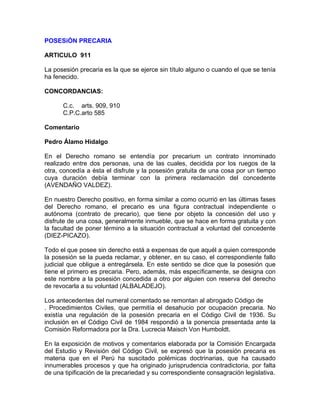 POSESiÓN PRECARIA
ARTICULO 911
La posesión precaria es la que se ejerce sin título alguno o cuando el que se tenía
ha fenecido.
CONCORDANCIAS:
C.c. arts. 909, 910
C.P.C.arto 585
Comentario
Pedro Álamo Hidalgo
En el Derecho romano se entendía por precarium un contrato innominado
realizado entre dos personas, una de las cuales, decidida por los ruegos de la
otra, concedía a ésta el disfrute y la posesión gratuita de una cosa por un tiempo
cuya duración debía terminar con la primera reclamación del concedente
(AVENDAÑO VALDEZ).
En nuestro Derecho positivo, en forma similar a como ocurrió en las últimas fases
del Derecho romano, el precario es una figura contractual independiente o
autónoma (contrato de precario), que tiene por objeto la concesión del uso y
disfrute de una cosa, generalmente inmueble, que se hace en forma gratuita y con
la facultad de poner término a la situación contractual a voluntad del concedente
(DIEZ-PICAZO).
Todo el que posee sin derecho está a expensas de que aquél a quien corresponde
la posesión se la pueda reclamar, y obtener, en su caso, el correspondiente fallo
judicial que obligue a entregársela. En este sentido se dice que la posesión que
tiene el primero es precaria. Pero, además, más específicamente, se designa con
este nombre a la posesión concedida a otro por alguien con reserva del derecho
de revocarla a su voluntad (ALBALADEJO).
Los antecedentes del numeral comentado se remontan al abrogado Código de
. Procedimientos Civiles, que permitía el desahucio por ocupación precaria. No
existía una regulación de la posesión precaria en el Código Civil de 1936. Su
inclusión en el Código Civil de 1984 respondió a la ponencia presentada ante la
Comisión Reformadora por la Dra. Lucrecia Maisch Von Humboldt.
En la exposición de motivos y comentarios elaborada por la Comisión Encargada
del Estudio y Revisión del Código Civil, se expresó que la posesión precaria es
materia que en el Perú ha suscitado polémicas doctrinarias, que ha causado
innumerables procesos y que ha originado jurisprudencia contradictoria, por falta
de una tipificación de la precariedad y su correspondiente consagración legislativa.

 