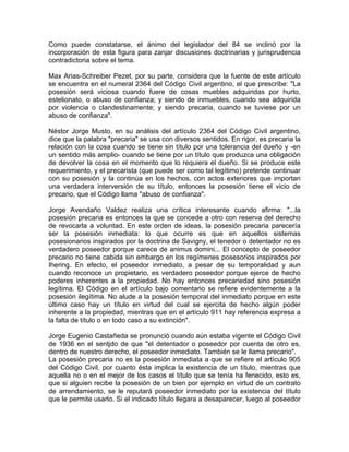 Como puede constatarse, el ánimo del legislador del 84 se inclinó por la
incorporación de esta figura para zanjar discusiones doctrinarias y jurisprudencia
contradictoria sobre el tema.
Max Arias-Schreiber Pezet, por su parte, considera que la fuente de este artículo
se encuentra en el numeral 2364 del Código Civil argentino, el que prescribe: "La
posesión será viciosa cuando fuere de cosas muebles adquiridas por hurto,
estelionato, o abuso de confianza; y siendo de inmuebles, cuando sea adquirida
por violencia o clandestinamente; y siendo precaria, cuando se tuviese por un
abuso de confianza".
Néstor Jorge Musto, en su análisis del artículo 2364 del Código Civil argentino,
dice que la palabra "precaria" se usa con diversos sentidos. En rigor, es precaria la
relación con la cosa cuando se tiene sin título por una tolerancia del dueño y -en
un sentido más amplio- cuando se tiene por un título que produzca una obligación
de devolver la cosa en el momento que lo requiera el dueño. Si se produce este
requerimiento, y el precarista (que puede ser como tal legítimo) pretende continuar
con su posesión y la continúa en los hechos, con actos exteriores que importan
una verdadera interversión de su título, entonces la posesión tiene el vicio de
precario, que el Código llama "abuso de confianza".
Jorge Avendaño Valdez realiza una crítica interesante cuando afirma: "...la
posesión precaria es entonces la que se concede a otro con reserva del derecho
de revocarla a voluntad. En este orden de ideas, la posesión precaria parecería
ser la posesión inmediata: lo que ocurre es que en aquellos sistemas
posesionarios inspirados por la doctrina de Savigny, el tenedor o detentador no es
verdadero poseedor porque carece de animus domini... El concepto de poseedor
precario no tiene cabida sin embargo en los regímenes posesorios inspirados por
Ihering. En efecto, el poseedor inmediato, a pesar de su temporalidad y aun
cuando reconoce un propietario, es verdadero poseedor porque ejerce de hecho
poderes inherentes a la propiedad. No hay entonces precariedad sino posesión
legítima. El Código en el artículo bajo comentario se refiere evidentemente a la
posesión ilegítima. No alude a la posesión temporal del inmediato porque en este
último caso hay un título en virtud del cual se ejercita de hecho algún poder
inherente a la propiedad, mientras que en el artículo 911 hay referencia expresa a
la falta de título o en todo caso a su extinción".
Jorge Eugenio Castañeda se pronunció cuando aún estaba vigente el Código Civil
de 1936 en el sentjdo de que "el detentador o poseedor por cuenta de otro es,
dentro de nuestro derecho, el poseedor inmediato. También se le llama precario".
La posesión precaria no es la posesión inmediata a que se refiere el artículo 905
del Código Civil, por cuanto ésta implica la existencia de un título, mientras que
aquella no o en el mejor de los casos el título que se tenía ha fenecido, esto es,
que si alguien recibe la posesión de un bien por ejemplo en virtud de un contrato
de arrendamiento, se le reputará poseedor inmediato por la existencia del título
que le permite usarlo. Si el indicado título llegara a desaparecer, luego al poseedor

 