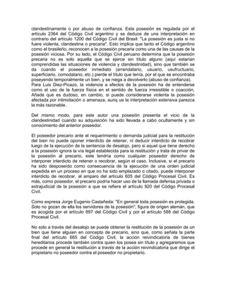 clandestinamente o por abuso de confianza. Esta posesión es regulada por el
artículo 2364 del Código Civil argentino y se deduce de una interpretación en
contrario del artículo 1200 del Código Civil del Brasil: "La posesión es justa si no
fuere violenta, clandestina o precaria". Esto implica que tanto el Código argentino
como el brasileño, reconocen a la posesión precaria como una de las causas de la
posesión viciosa. Por su lado, el Código Civil peruano determina que la posesión
precaria no es solo aquella que se ejerce sin título alguno (aquí estarían
comprendidas las situaciones de violencia y clandestinidad), sino que también se
da cuando el poseedor inmediato (arrendatario, usuario, usufructuario,
superficiario, comodatario, etc.) pierde el título que tenía, por el que se encontraba
poseyendo temporalmente un bien, y se niega a devolverlo (abuso de confianza).
Para Luis Diez-Picazo, la violencia a efectos de la posesión ha de entenderse
como el uso de la fuerza física en el sentido de fuerza irresistible o coacción.
Añade que es dudoso, en cambio, si puede considerarse violenta la posesión
afectada por intimidación o amenaza, aunq ue la interpretación extensiva parezca
la más razonable.
Del mismo modo, para este autor una posesión presenta el vicio de la
clandestinidad cuando su adquisición ha sido llevada a cabo ocultamente y sin
conocimiento del anterior poseedor.
El poseedor precario ante el requerimiento o demanda judicial para la restitución
del bien no puede oponer interdicto de retener, ni deducir interdicto de recobrar
luego de la ejecución de la sentencia de desalojo, pero si aquel que tiene derecho
a la posesión ignora la vía legal establecida para la restitución y trata de privar de
la posesión al precario, este tendría como cualquier poseedor derecho de
interponer interdicto de retener o recobrar, según el caso. Inclusive, si el precario
ha sido desposeído como consecuencia de la ejecución de una orden judicial
expedida en un proceso en que no ha sido emplazado o citado, puede interponer
interdicto de recobrar, al amparo del artículo 605 del Código Procesal Civil. Es
más, como poseedor, el precario podría hacer uso de la llamada defensa privada o
extrajudicial de la posesión a que se refiere el artículo 920 del Código Procesal
Civil.
Como expresa Jorge Eugenio Castañeda: "En general toda posesión es protegida.
Solo no gozan de ella los servidores de la posesión"; figura de origen alemán, que
es acogida por el artículo 897 del Código Civil y por el artículo 588 del Código
Procesal Civil.
No solo a través del desalojo se puede obtener la restitución de la posesión de un
bien que tiene alguien en concepto de precario, sino que, como señala la parte
final del artículo 665 del Código Civil, la acción reivindicatoria de bienes
hereditarios procede también contra quien los posea sin título y agregaremos que
procede en general la restitución a través de la acción reivindicatoria que dirige el
propietario no poseedor contra el poseedor no propietario.

 