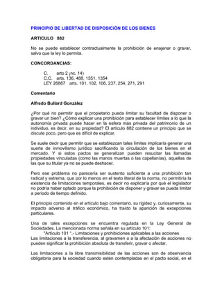 PRINCIPIO DE LIBERTAD DE DISPOSICiÓN DE LOS BIENES
ARTICULO 882
No se puede establecer contractualmente la prohibición de enajenar o gravar,
salvo que la ley lo permita.
CONCORDANCIAS:
C.
arto 2 ¡nc. 14)
C.C. arts. 136, 488, 1351, 1354
LEY 26887 arts. 101, 102, 106, 237, 254, 271, 291
Comentario
Alfredo Bullard González
¿Por qué no permitir que el propietario pueda limitar su facultad de disponer o
gravar un bien? ¿Cómo explicar una prohibición para establecer límites a lo que la
autonomía privada puede hacer en la esfera más privada del patrimonio de un
individuo, es decir, en su propiedad? El artículo 882 contiene un principio que se
discute poco, pero que es difícil de explicar.
Se suele decir que permitir que se establezcan tales límites implicaría generar una
suerte de inmovilismo jurídico sacrificando la circulación de los bienes en el
mercado. Y si estos pactos se generalizan pueden resucitar las llamadas
propiedades vinculadas (como las manos muertas o las capellanías), aquellas de
las que su titular ya no se puede deshacer.
Pero ese problema no parecería ser sustento suficiente a una prohibición tan
radical y extrema, que por lo menos en el texto literal de la norma, no permitiría la
existencia de limitaciones temporales, es decir no explicaría por qué el legislador
no podría haber optado porque la prohibición de disponer y gravar se pueda limitar
a periodo de tiempo definido.
El principio contenido en el artículo bajo comentario, su rigidez y, curiosamente, su
impacto adverso al tráfico económico, ha traído la aparición de excepciones
particulares.
Una de tales excepciones se encuentra regulada en la Ley General de
Sociedades. La mencionada norma señala en su artículo 101:
"Artículo 101 °.- Limitaciones y prohibiciones aplicables a las acciones
Las limitaciones a la transferencia, al gravamen o a la afectación de acciones no
pueden significar la prohibición absoluta de transferir, gravar o afectar.
Las limitaciones a la libre transmisibilidad de las acciones son de observancia
obligatoria para la sociedad cuando estén contempladas en el pacto social, en el

 