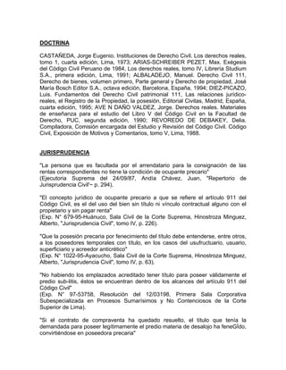 DOCTRINA
CASTAÑEDA, Jorge Eugenio. Instituciones de Derecho Civil. Los derechos reales,
tomo 1, cuarta edición, Lima, 1973; ARIAS-SCHREIBER PEZET, Max. Exégesis
del Código Civil Peruano de 1984, Los derechos reales, tomo IV, Librería Studium
S.A., primera edición, Lima, 1991; ALBALADEJO, Manuel. Derecho Civil 111,
Derecho de bienes, volumen primero, Parte general y Derecho de propiedad, José
María Bosch Editor S.A., octava edición, Barcelona, España, 1994; DIEZ-PICAZO,
Luis. Fundamentos del Derecho Civil patrimonial 111, Las relaciones jurídicoreales, el Registro de la Propiedad, la posesión, Editorial Civitas, Madrid, España,
cuarta edición, 1995; AVE N DAÑO VALDEZ, Jorge. Derechos reales. Materiales
de enseñanza para el estudio del Libro V del Código Civil en la Facultad de
Derecho, PUC, segunda edición, 1990; REVOREDO DE DEBAKEY, Delia.
Compiladora, Comisión encargada del Estudio y Revisión del Código Civil. Código
Civil, Exposición de Motivos y Comentarios, tomo V, Lima, 1988.

JURISPRUDENCIA
"La persona que es facultada por el arrendatario para la consignación de las
rentas correspondientes no tiene la condición de ocupante precario"
(Ejecutoria Suprema del 24/09/87, Andía Chávez, Juan, "Repertorio de
Jurisprudencia Civil'~ p. 294).
"El concepto jurídico de ocupante precario a que se refiere el artículo 911 del
Código Civil, es el del uso del bien sin título ni vínculo contractual alguno con el
propietario y sin pagar renta"
(Exp. N° 679-95-Huánuco, Sala Civil de la Corte Suprema, Hinostroza Minguez,
Alberto, "Jurisprudencia Civil", tomo IV, p. 226).
"Que la posesión precaria por fenecimiento del título debe entenderse, entre otros,
a los poseedores temporales con título, en los casos del usufructuario, usuario,
superficiario y acreedor anticrético"
(Exp. N° 1022-95-Ayacucho, Sala Civil de la Corte Suprema, Hinostroza Minguez,
Alberto, "Jurisprudencia Civil", tomo IV, p. 63).
"No habiendo los emplazados acreditado tener título para poseer válidamente el
predio sub-litis, éstos se encuentran dentro de los alcances del artículo 911 del
Código Civil"
(Exp. N° 97-53758, Resolución del 12/03198, Primera Sala Corporativa
Subespecializada en Procesos Sumarísimos y No Contenciosos de la Corte
Superior de Lima).
"Si el contrato de compraventa ha quedado resuelto, el título que tenía la
demandada para poseer legítimamente el predio materia de desalojo ha feneGÍdo,
convirtiéndose en poseedora precaria"

 
