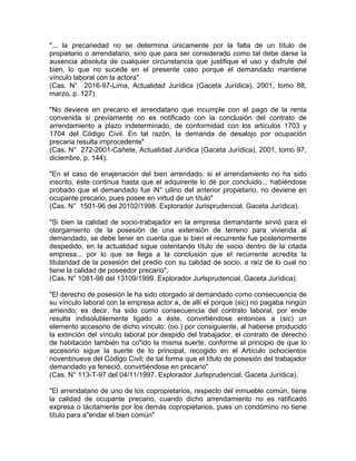 "... la precariedad no se determina únicamente por la falta de un título de
propietario o arrendatario, sino que para ser considerado como tal debe darse la
ausencia absoluta de cualquier circunstancia que justifique el uso y disfrute del
bien, lo que no sucede en el presente caso porque el demandado mantiene
vínculo laboral con la actora"
(Cas. N° 2016-97-Lima, Actualidad Jurídica (Gaceta Jurídica), 2001, tomo 88,
marzo, p. 127).
"No deviene en precario el arrendatario que incumple con el pago de la renta
convenida si previamente no es notificado con la conclusión del contrato de
arrendamiento a plazo indeterminado, de conformidad con los artículos 1703 y
1704 del Código Civil. En tal razón, la demanda de desalojo por ocupación
precaria resulta improcedente"
(Cas. N° 272-2001-Cañete, Actualidad Jurídica (Gaceta Jurídica), 2001, tomo 97,
diciembre, p. 144).
"En el caso de enajenación del bien arrendado, si el arrendamiento no ha sido
inscrito, éste continua hasta que el adquirente lo dé por concluido... habiéndose
probado que el demandado fue iN° uilino del anterior propietario, no deviene en
ocupante precario, pues posee en virtud de un título"
(Cas. N° 1501-96 del 20102/1998. Explorador Jurisprudencial. Gaceta Jurídica).
"Si bien la calidad de socio-trabajador en la empresa demandante sirvió para el
otorgamiento de la posesión de una extensión de terreno para vivienda al
demandado, se debe tener en cuenta que si bien el recurrente fue posteriormente
despedido, en la actualidad sigue ostentando título de socio dentro de la citada
empresa... por lo que se llega a la conclusión que el recurrente acredita la
titularidad de la posesión del predio con su calidad de socio, a raíz de lo cual no
tiene la calidad de poseedor precario".
(Cas. N° 1081-98 del 13109/1999. Explorador Jurlsprudencial. Gaceta Jurídica).
"El derecho de posesión le ha sido otorgado al demandado como consecuencia de
su vínculo laboral con la empresa actor a, de allí el porque (sic) no pagaba ningún
arriendo; es decir, ha sido como consecuencia del contrato laboral, por ende
resulta indisolublemente ligado a éste, convirtiéndose entonces a (sic) un
elemento accesorio de dicho vínculo; (oo.) por consiguiente, al haberse producido
la extinción del vínculo laboral por despido del trabajador, el contrato de derecho
de habitación también ha co"ido la misma suerte, conforme al principio de que lo
accesorio sigue la suerte de lo principal, recogido en el Artículo ochocientos
noventinueve del Código Civil; de tal forma que el título de posesión del trabajador
demandado ya feneció, convirtiéndose en precario"
(Cas. N° 113-T-97 del 04/11/1997. Explorador Jurlsprudencial. Gaceta Jurídica).
"El arrendatario de uno de los copropietarios, respecto del inmueble común, tiene
la calidad de ocupante precario, cuando dicho arrendamiento no es ratificado
expresa o tácitamente por los demás copropietarios, pues un condómino no tiene
título para a"endar el bien común"

 