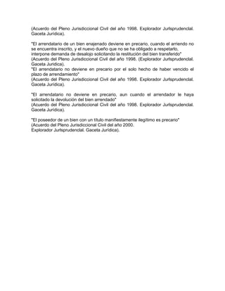 (Acuerdo del Pleno Jurisdiccional Civil del año 1998. Explorador Jurlsprudenclal.
Gaceta Jurídica).
"El arrendatario de un bien enajenado deviene en precario, cuando el arriendo no
se encuentra inscrito, y el nuevo dueño que no se ha obligado a respetarlo,
interpone demanda de desalojo solicitando la restitución del bien transferido"
(Acuerdo del Pleno Jurisdiccional Civil del año 1998. (Explorador Jurlsprudenclal.
Gaceta Juridica).
"El arrendatario no deviene en precario por el solo hecho de haber vencido el
plazo de arrendamiento"
(Acuerdo del Pleno Jurisdiccional Civil del año 1998. Explorador Jurlsprudenclal.
Gaceta Jurídica).
"El arrendatario no deviene en precario, aun cuando el arrendador le haya
solicitado la devolución del bien arrendado"
(Acuerdo del Pleno Jurisdiccional Civil del año 1998. Explorador Jurlsprudenclal.
Gaceta Jurídica).
"El poseedor de un bien con un título manifiestamente ilegítimo es precario"
(Acuerdo del Pleno Jurisdiccional Civil del año 2000.
Explorador Jurlsprudenclal. Gaceta Jurídica).

 
