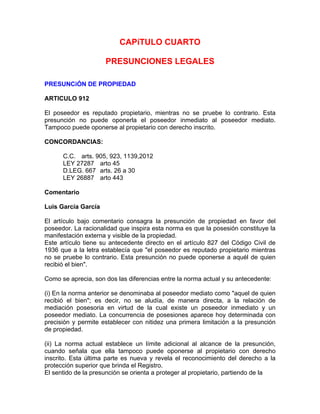 CAPíTULO CUARTO
PRESUNCIONES LEGALES
PRESUNCiÓN DE PROPIEDAD
ARTICULO 912
El poseedor es reputado propietario, mientras no se pruebe lo contrario. Esta
presunción no puede oponerla el poseedor inmediato al poseedor mediato.
Tampoco puede oponerse al propietario con derecho inscrito.
CONCORDANCIAS:
C.C. arts. 905, 923, 1139,2012
LEY 27287 arto 45
D.LEG. 667 arts. 26 a 30
LEY 26887 arto 443
Comentario
Luis García García
El artículo bajo comentario consagra la presunción de propiedad en favor del
poseedor. La racionalidad que inspira esta norma es que la posesión constituye la
manifestación externa y visible de la propiedad.
Este artículo tiene su antecedente directo en el artículo 827 del Código Civil de
1936 que a la letra establecía que "el poseedor es reputado propietario mientras
no se pruebe lo contrario. Esta presunción no puede oponerse a aquél de quien
recibió el bien".
Como se aprecia, son dos las diferencias entre la norma actual y su antecedente:
(i) En la norma anterior se denominaba al poseedor mediato como "aquel de quien
recibió el bien"; es decir, no se aludía, de manera directa, a la relación de
mediación posesoria en virtud de la cual existe un poseedor inmediato y un
poseedor mediato. La concurrencia de posesiones aparece hoy determinada con
precisión y permite establecer con nitidez una primera limitación a la presunción
de propiedad.
(ii) La norma actual establece un límite adicional al alcance de la presunción,
cuando señala que ella tampoco puede oponerse al propietario con derecho
inscrito. Esta última parte es nueva y revela el reconocimiento del derecho a la
protección superior que brinda el Registro.
El sentido de la presunción se orienta a proteger al propietario, partiendo de la

 